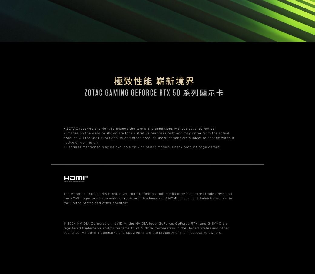 極致性能 嶄新境界ZOTAC GAMING GEFORCE RTX 50 ZOTAC reserves the right to change the terms and conditions without advance noticeImages on the website shown are for illustrative purposes only and may differ from the actualproduct All features functionality and other product specifications are subject to change withoutnotice or obligation Features mentioned may be available only on select models Check product page detailsHDMIThe Adopted Trademarks HDMI HDMI HighDefinition Multimedia Interface HDMI trade dress andthe HDMI Logos are trademarks or registered trademarks of HDMI Licensing Administrator Inc inthe United States and other countries 2024 NVIDIA Corporation NVIDIA the NVIDIA logo GeForce GeForce RTX, and G-SYNC areregistered trademarks and/or trademarks of NVIDIA Corporation in the United States and othercountries All other trademarks and copyrights are the property of their respective owners.