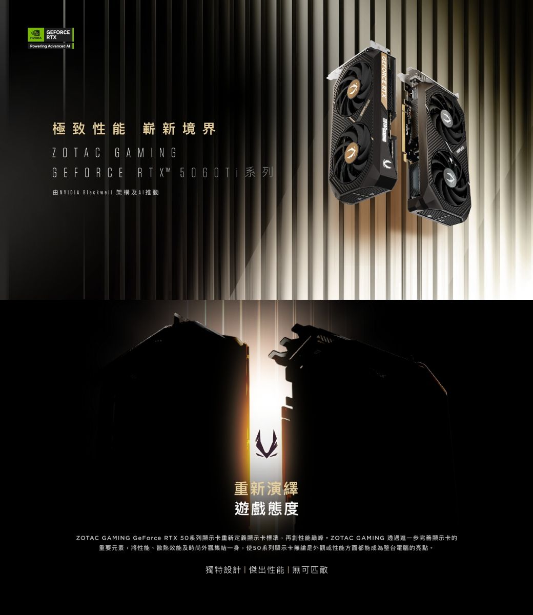 GEFORCE RTXPowering Advanced 極致性能嶄新境界ZOTAC GAMINGGEFORCE_R T X™ 5 0 6 0 Ti 系列由 NVIDIA Blackwell 架構及重新演繹遊戲態度ZOTAC GAMING GeForce RTX 50系列顯示卡重新定義顯示卡標準,再創性能。ZOTAC GAMING 透過進一步完善顯示卡的重要元素,將性能、散熱效能及時尚外觀集結一身,使50系列顯示卡無論是外觀或性能方面都能成為整台電腦的亮點。獨特設計傑出性能無可匹敵