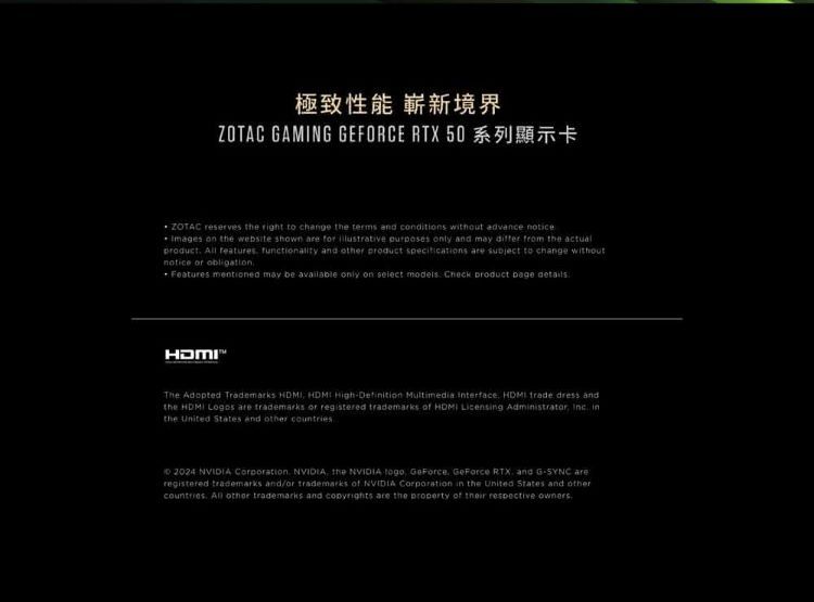 極致性能 嶄新境界ZOTAC GAMING GEFORCE RTX 50 reserves  right to change the terms and cditions without advance noticeImages on the website shown  for  purposes only and may  from the actual  features functionality and  product specifications  subject to change withoutnotice or obligationFeatures mentioned may be available only on select models Check product  The Adopted Trademarks    Multimedia Interface  trade dress andthe   are trademarks or registered trademarks of  Licensg Administrator  inthe United States and other 2024 NVIDIA  NVIDIA the NVIDIA  GeForce GeForce RTX and GSYNC areregistered trademarks and/or trademarks of NVIDIA Corporation in the United States and othercountries All other trademarks and  are the property of their respective owners