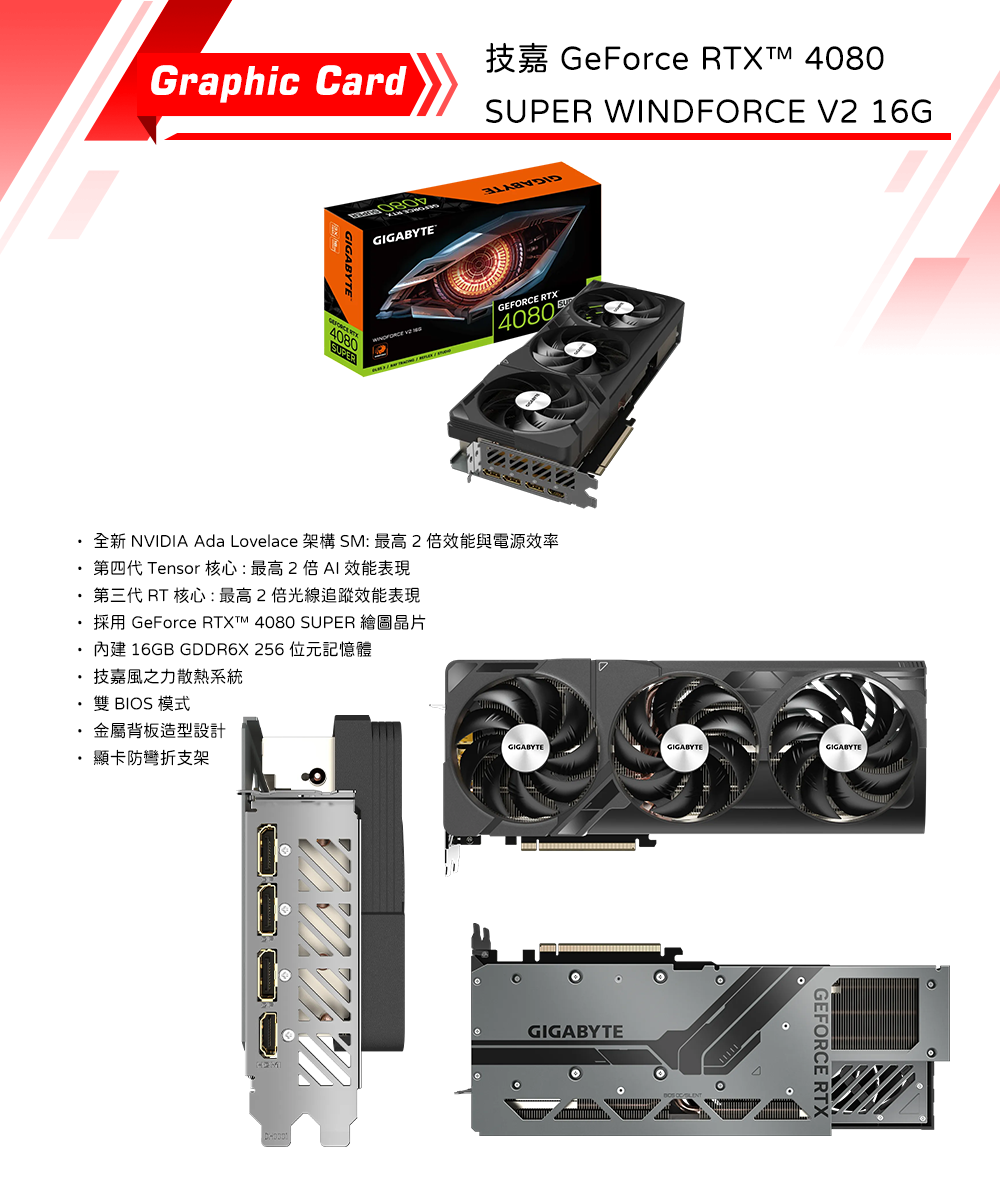 Graphic Card080GIGABYTEGeForce RTX  4080SUPER WINDFORCE V2 16GGEFORCE RTX4080全新 NVIDIA Ada Lovelace 架構SM: 最高2倍效能與電源效率第四代 Tensor 核心:最高2倍 效能表現第三代 RT 核心:最高2倍光線追蹤效能表現 GeForce  4080 SUPER16GB GDDR6X 256技嘉風之力散熱系統雙 BIOS 模式背板造型設計顯卡防彎折支架GIGABYTEGIGABYTEGIGABYTEGIGABYTEGEFORCE RTX