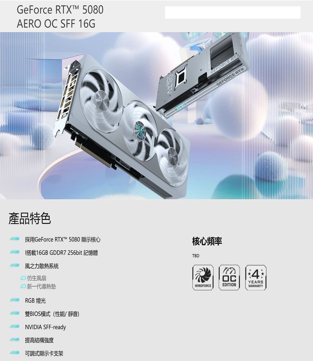 GeForce RTXT 5080  SFF 16G產品特色採用GeForce RTXT 5080 顯示核心I搭載16GB GDDR7256bit 記憶體風之力散熱系統 仿生風扇新一代導熱墊RGB 燈光雙BIOS模式(性能靜音)NVIDIA SFF-ready提高結構強度可調式顯示卡支架AEROGEFORCE RTXGEFORCE RTX核心頻率TBDWINDFORCEOCEDITION4YEARSWARRANTY