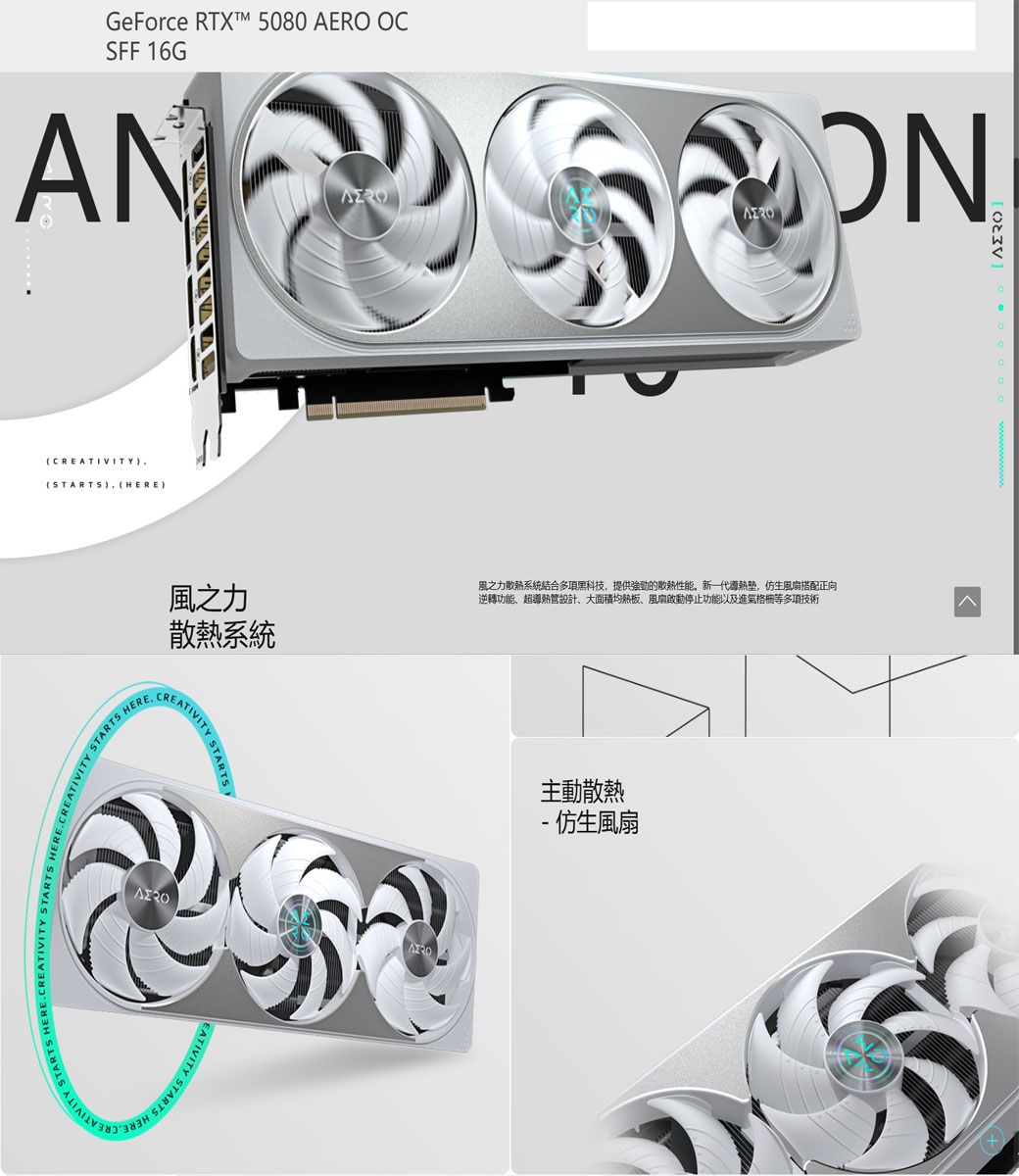 GeForce RTXTM 5080 AERO OCFF 16GCREATIVITYSTARTS HERECREATIVITY STARTS STARTS HEREON風之力散熱系統風之力散熱系統結合多項黑科技提供的散熱性能,新一代,仿生風扇搭配正向逆轉功能超導熱管設計、大面積均熱板、風扇啟動停止功能以及進氣格柵等多項技術CREATIVITY SIVITY STARTS 主動散熱 仿生風扇(