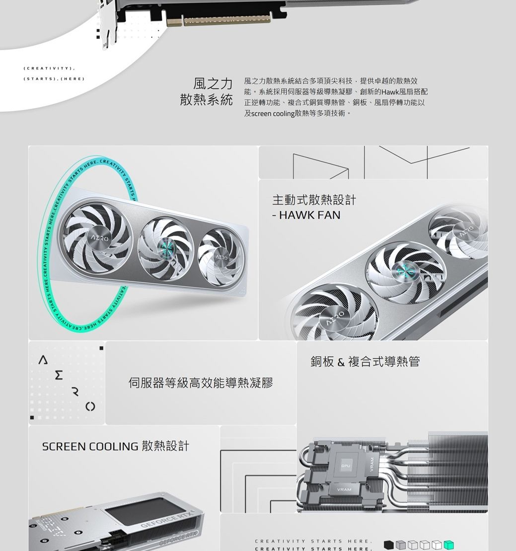 CREATIVITY,STARTS HERE)STARTSHERECREAEATIVITYSTARTS)風之力散熱系統風之力散熱系統結合多項頂尖科技,提供卓越的散熱效能。系統採用伺服器等級凝膠創新的Hawk搭配正逆功能導熱、、風扇轉功能以及creen cooling散熱等多項技術。sΣ伺服器等級高效能導熱凝膠SCREEN COOLING 散熱設計主動式散熱設計 HAWK FAN銅板&amp;複合式導熱管GPU RTXGEFORCE CREATIVITY STARTS HERECREATIVITY STARTS HERE