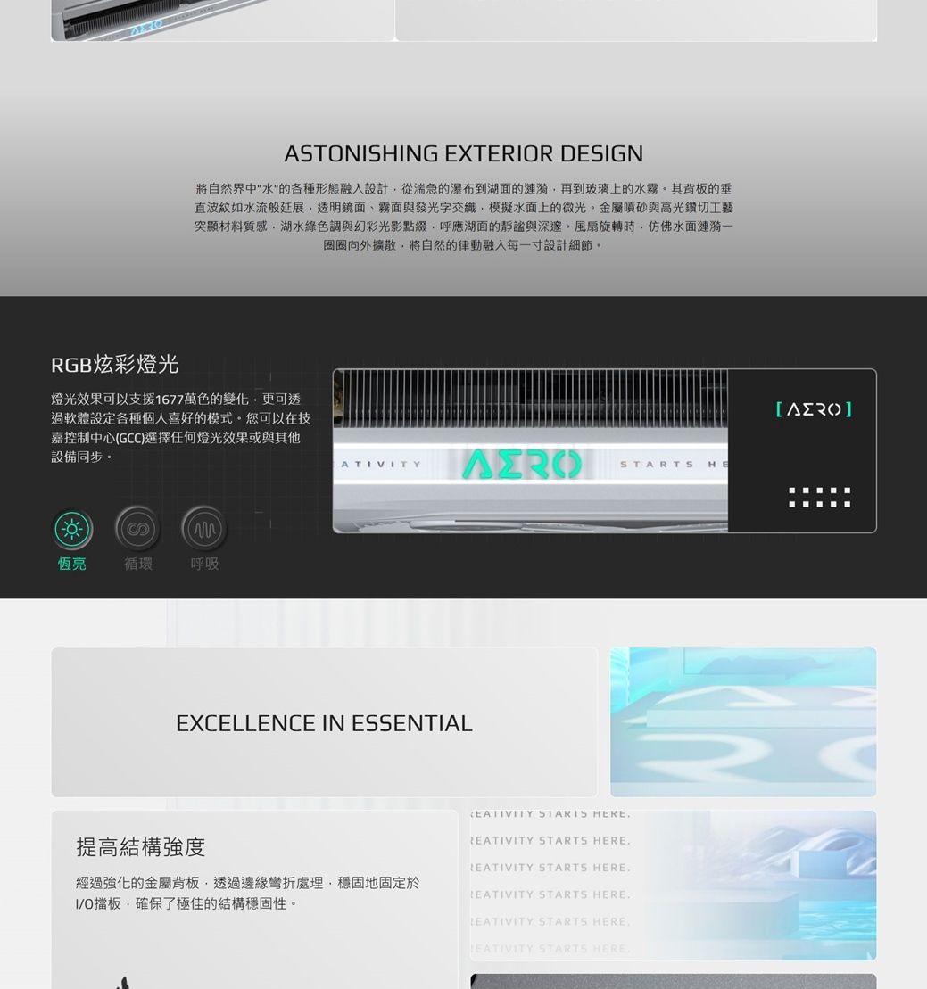 ASTONSHING EXTERIOR DESIGN將自然界中水的各種形態融入設計從湍急的瀑布到湖面的漣漪再到玻璃上的水霧其背板的垂直波紋如水流般延展透明鏡面、霧面與發光字交織模擬水面上的微光金屬噴砂與高光鑽切工藝突顯材料質感湖水綠色調與幻彩光影點綴,呼應湖面的靜謐與深邃風扇旋轉時,仿佛水面漣漪圈圈向外擴散,將自然的律動融入每一寸設計細節RGB炫彩燈光燈光效果可以支援1677萬色的變化,更可透過軟體設定各種個人喜好的模式。您可以在技嘉控制中心GCC選擇任何燈光效果或與其他設備同步。()恆亮循環呼吸ATIVITY HEEXCELLENCE IN ESSENTIAL STARTS 提高結構強度 STARTS HERE STARTS HERE經過強化的金屬背板,透過邊緣彎折處理,穩固地固定於I/O擋板,確保了極佳的結構穩固性。LEATIVITY STARTS HERELEATIVITY STARTS HERE STARTS HERE