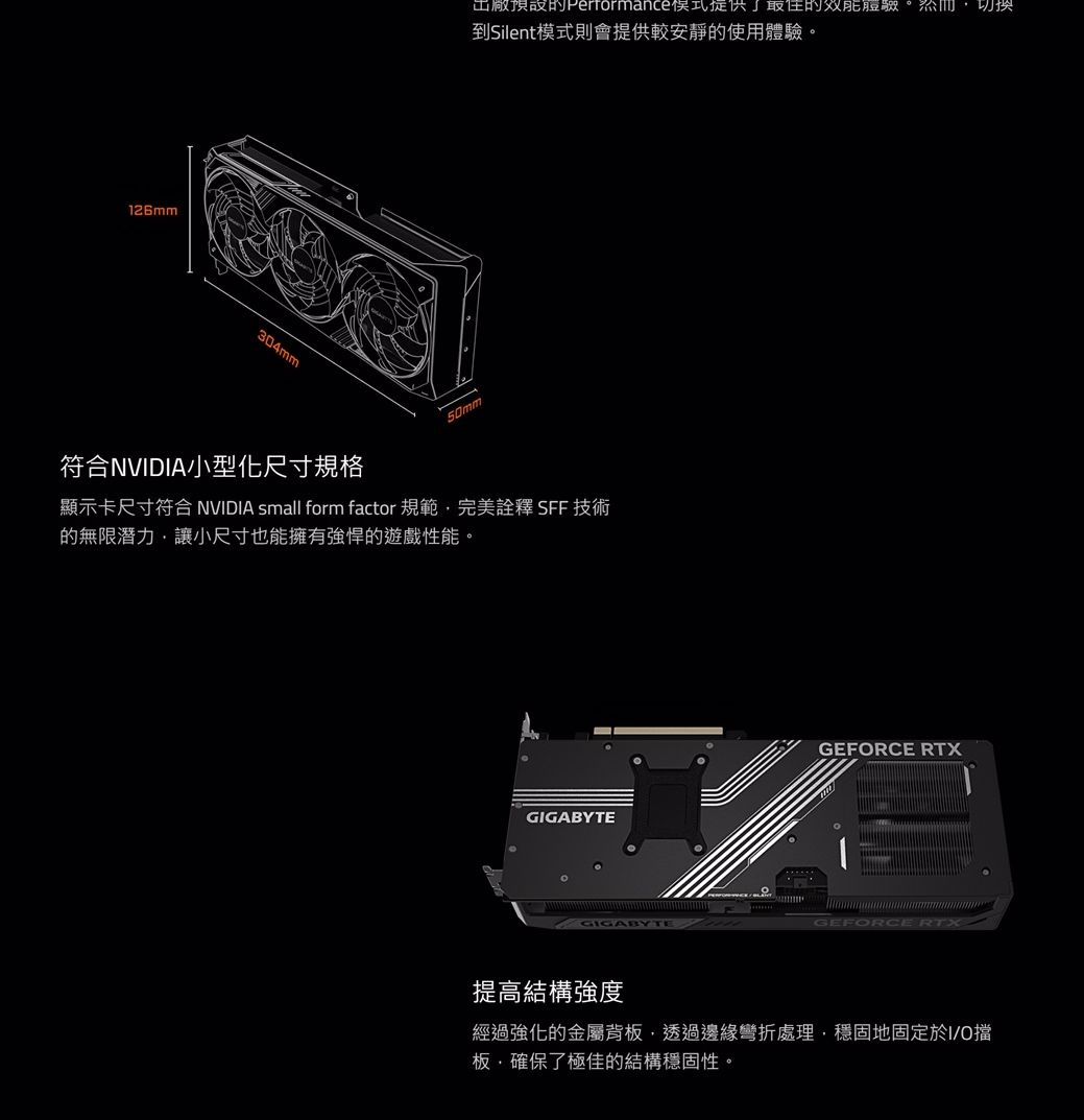 126mm304mm工廠預設Performance了最佳到Silent模式則會提供較安靜的使用體驗。符合NVDIA小型化尺寸規格50mm顯示卡尺寸符合 NVIDIA small form factor 規範完美詮釋 SFF 技術的無限潛力讓小尺寸也能擁有強悍的遊戲性能。GIGABYTEGIGABYTEGEFORCE RTX提高結構強度經過強化的金屬背板透過邊緣彎折處理,穩固地固定於I/O擋板,確保了極佳的結構穩固性。
