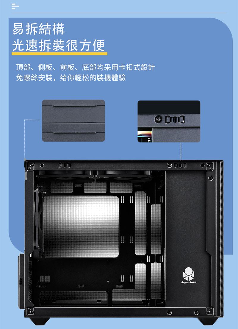 易拆結構光速拆裝很方便頂部、側板、前板、底部均采用卡扣式設計免螺絲安裝,给你輕松的裝機體驗Superturn