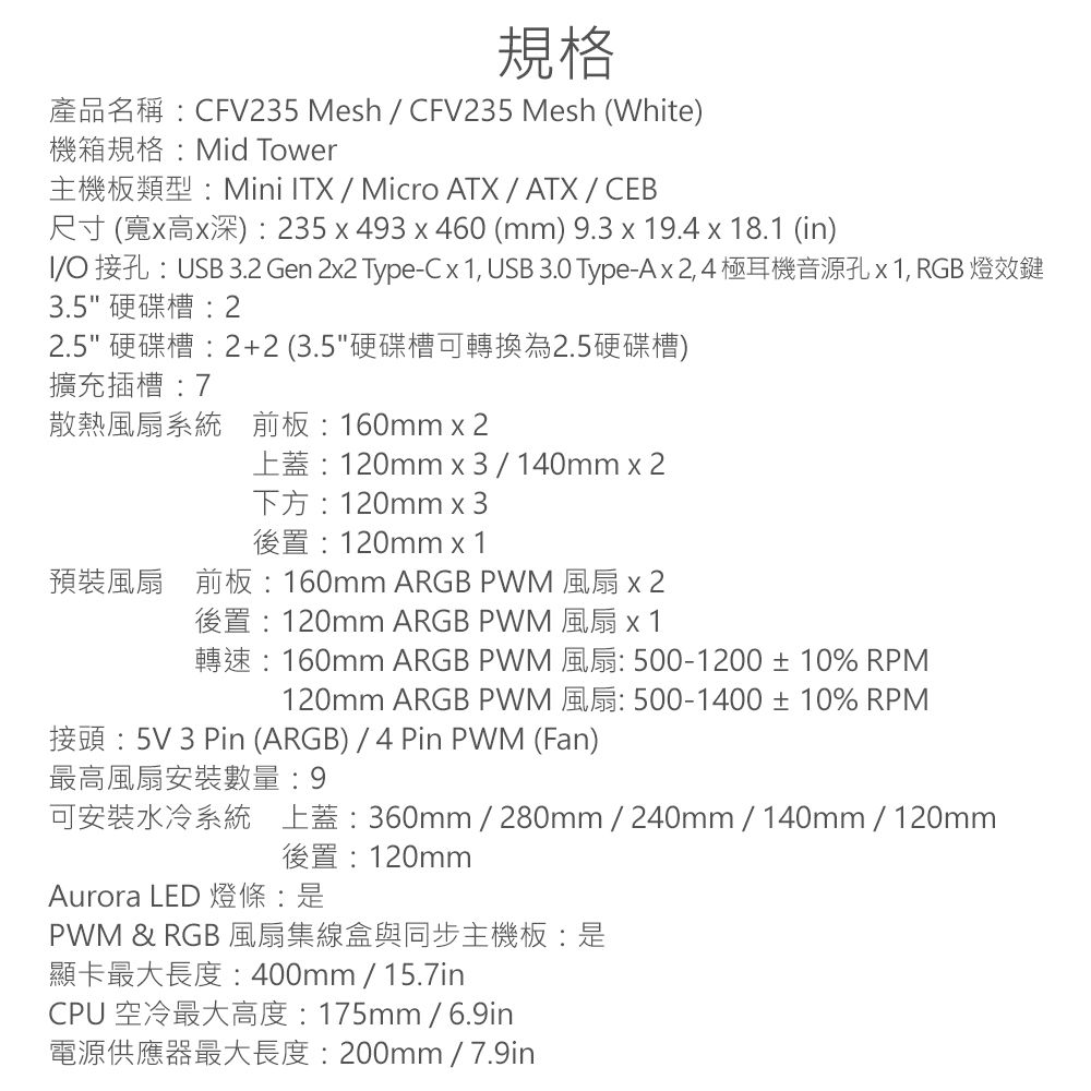 規格CV35 Mesh  CFV235 Mesh White機箱規格Mid TowerMini TX  Micro ATX  ATXCEB () 235  493  460 (mm) 9.3  9.4  18.1 (in)IUSB  Gen 22 Type-C  1 USB 3.0 Type-A 1, RGB3.5硬碟槽22.5 硬碟槽2+2 (3.5硬碟槽可轉換為2.5硬碟槽)擴充插槽散熱風扇系統前板160mm  2120mm x 3140mm x 2F 120mm x 3120mm x 1 160mm ARGB PWM 120mm ARGB PWM160mm ARGB PWM120mm ARGB PWM2 500-1200  10% RPM 500-1400  10% RPM: 5V 3 Pin (ARGB)  4 Pin PWM (Fan)最高風扇安裝數量:9360mm  280mm  240mm  140mm120mm後置:120mmAurora LED 燈條:是PWM &amp; RGB 風扇集線盒與同步主機板:是400mm  15.7inCPU: 175mm/6.9in: 200mm / 7.9in