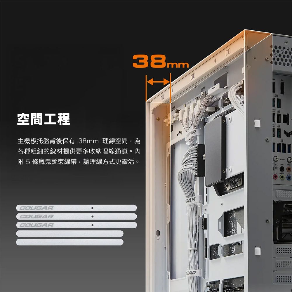 38mm空間工程主機板托盤背後保有 38mm 理線空間,為各種粗細的線材提供更多收納理線通道。內附5條魔鬼氈束線帶,讓理線方式更靈活。COUGARCOUGARCOUGARGARGAR