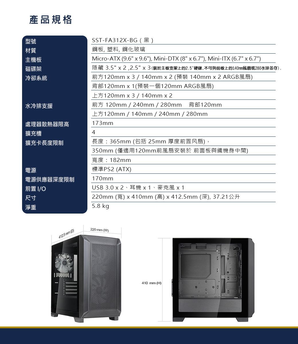 產品規格型號材質主機板磁碟架冷卻系統水冷排支援SST-FA312X-BG(黑)鋼板 塑料, 鋼化玻璃Micro-ATX (96  9.6), Mini-DTX (8  6.7), Mini-TX (6.7  6.7)隱藏 3.5  2,2.5(裝於主板支架上的2.5硬碟,不可與前板上的140mm風扇或280水排並存).前方120mm3/140mmx2 ( 140mm x 2 ARGB風扇)背部120mm x 1(預裝一個120mm ARGB風扇)上方120mm x3/140mmx2前方 120mm/240mm/280mm 背部120mm上方120mm / 140mm/240mm / 280mm173mm處理器散熱器限高擴充槽4擴充卡長度限制長度:365mm (包括 25mm 厚度前置风扇),電源電源供應器深度限制前置I/尺寸淨重350mm (僅適用120mm前風扇安裝於 前面板與鐵機身中間)寬度 : 182mm標準PS2 (ATX)170mmUSB 3.0 x 2、耳機x1、麥克風 x1220mm (寬) x 410mm (高) x 412.5mm (深),37.21公升5.8 kg412.5 mm (D)220 mm (W)410 mm (H)