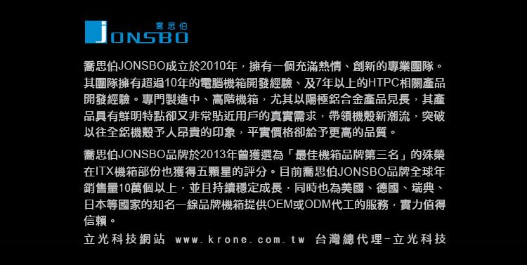 喬思伯ONSBO喬思伯JONSBO成立於2010年擁有一個充滿熱情創新的專業團隊。其團隊擁有超過10年的電腦機箱開發經驗、及7年以上的HTPC相關產品開發經驗。專門製造中、高階機箱,尤其以陽極鋁合金產品見長,其產品具有鮮明特點卻又非常貼近用戶的真實需求,帶領機殼新潮流,突破以往全鋁機殼予人昂貴的印象,平實價格卻給予更高的品質。喬思伯JONSBO品牌於2013年曾獲選為「最佳機箱品牌第三名」的殊榮在ITX機箱部份也獲得五顆星的評分。目前喬思伯JONSBO品牌全球年銷售量10萬個以上,並且持續穩定成長,同時也為美國、德國、瑞典、日本等國家的知名一線品牌機箱提供OEM或ODM代工的服務,實力值得信賴。立光科技網站 www.krone.com.tw 台灣總代理-立光科技