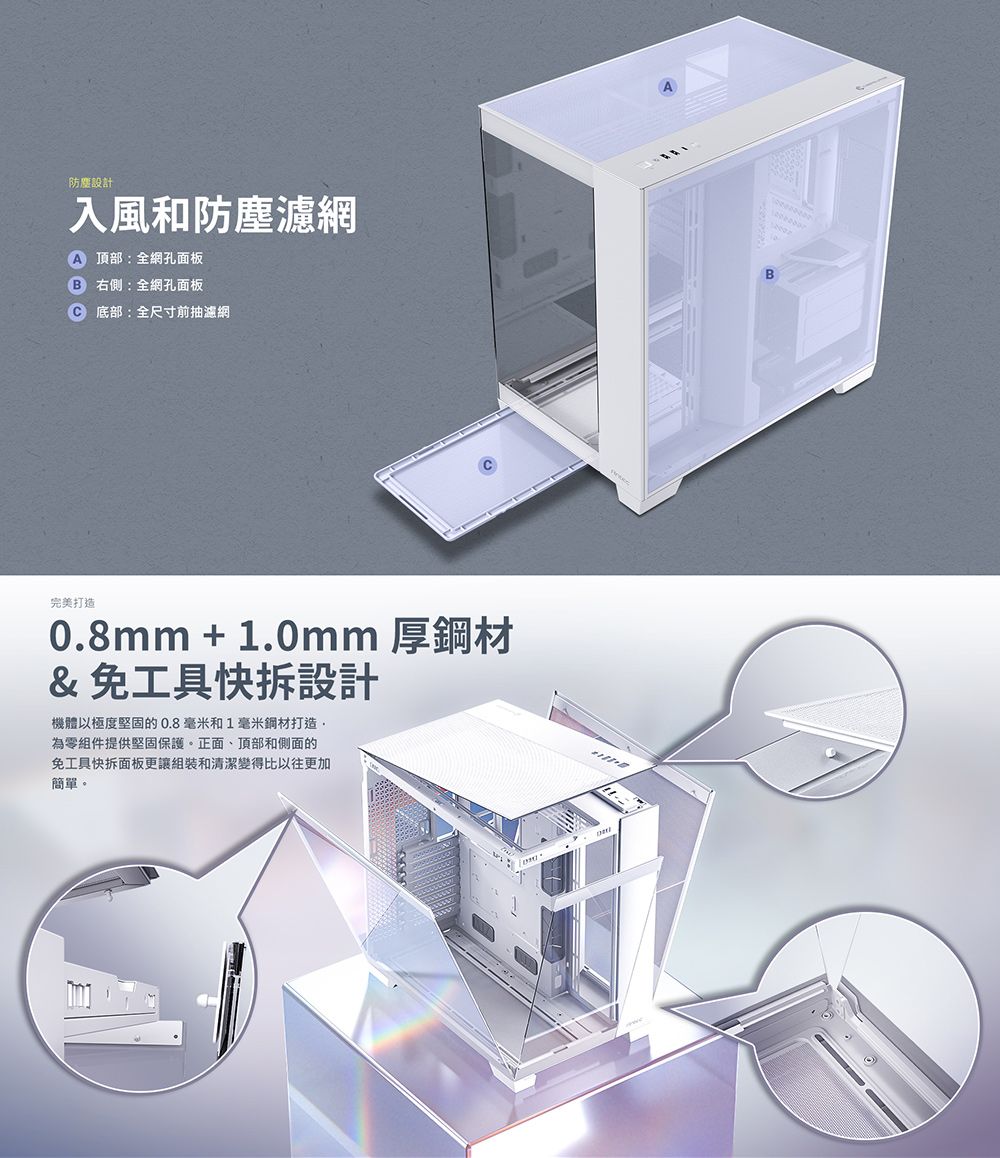 設計入風和防塵濾網 頂部:全網孔面板右側:全網孔面板 底部:全尺寸前抽濾網完美打造0.8mm + 1.0mm 厚鋼材&免工具快拆設計機體以極度堅固的0.8毫米和1毫米鋼材打造為零組件提供堅固保護。正面、頂部和側面的免工具快拆面板更讓組裝和清潔變得比以往更加簡單。B