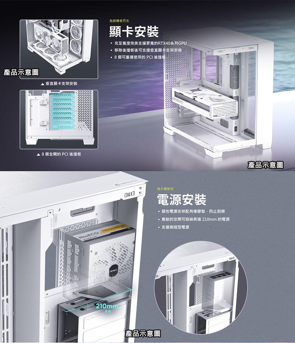 產品示意圖垂直顯卡支架安裝 個全開的  後擋板為裝機者而生顯卡安裝充足寬度完美支援更寬的RTX40系列GPU移除後擋板後可支援垂直顯卡支架安装8個可重複使用的 PCI 後擋板 RTXNeoECO強大兼容性電源安裝 個性電源支架配有橡膠墊防止刮擦寬敞的空間可容納長達 210mm 的電源支援側插型電源產品示意圖產品示意圖