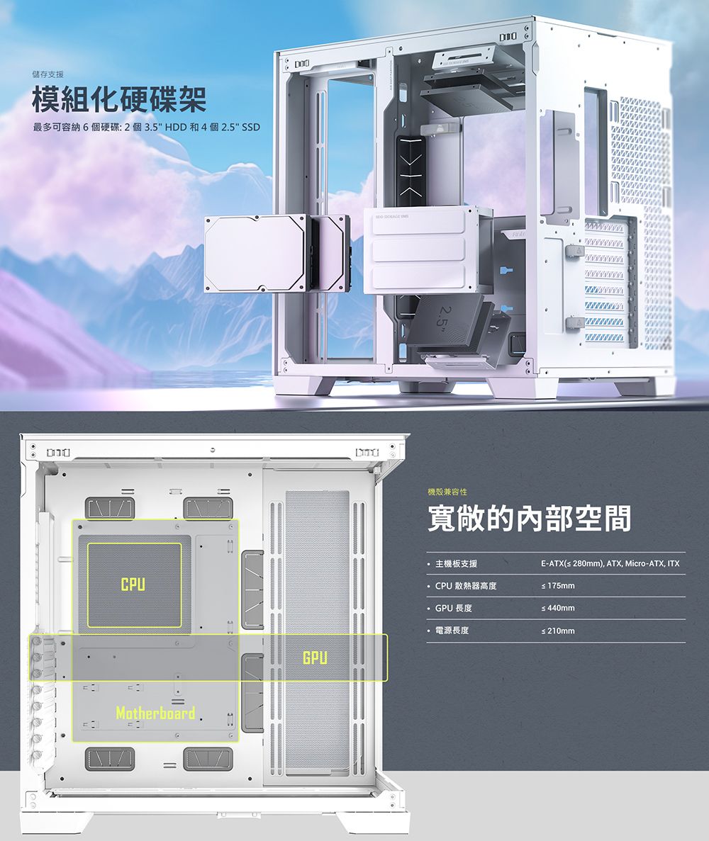 儲存支援模組化硬碟架最多可容納6個硬碟:2個35 HDD和4個2.5 SSDMotherboard.機殼兼容性寬敞的內部空間GPU主機板支援CPU散熱器高度GPU 長度電源長度E-ATX( 280mm), ATX, Micro-ATX, ITX 175mm≤440mm≤ 210mm