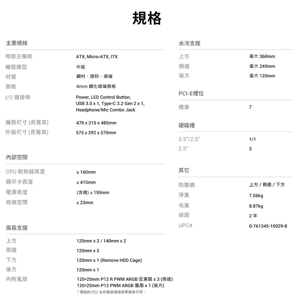 主要規格相容主機板機殼類型材質側板O 連接埠規格水冷支援ATX Micro-ATX, ITX上方最大 360mm中塔側邊鋼材、塑料、玻璃後方最大240mm最大120mm4mm 鋼化玻璃側板Power, LED Control Button,USB 3.0  1, Type-C3.2 Gen 2  1,Headphone/Mic Combo JackPCI-E槽位標準硬碟槽機殼尺寸(長寬高)外箱尺寸(長寬高)470 x 210 x 485mm575 x 292 x 570mm3.5/2.52.5內部空間CPU 散熱器高度≤160mm顯示卡長度≤415mm電源長度(含線)≤195mm淨重背線空間≤ 23mm毛重保固風扇支援UPC#上方側邊下方後方內附風扇120mmx3/140mmx2120mm x 3120mm x 1 (Remove HDD Cage)120mm x 1120*25mm P12 RPWM ARGB 反葉扇x3(側邊)120*25mm P12 PWM ARGB風扇x1(後方)* 預裝的 P12 系列風扇規格與零售版不同。71/13其它防塵網上方/側邊/下方7.56kg8.87kg2年0-761345-10029-8