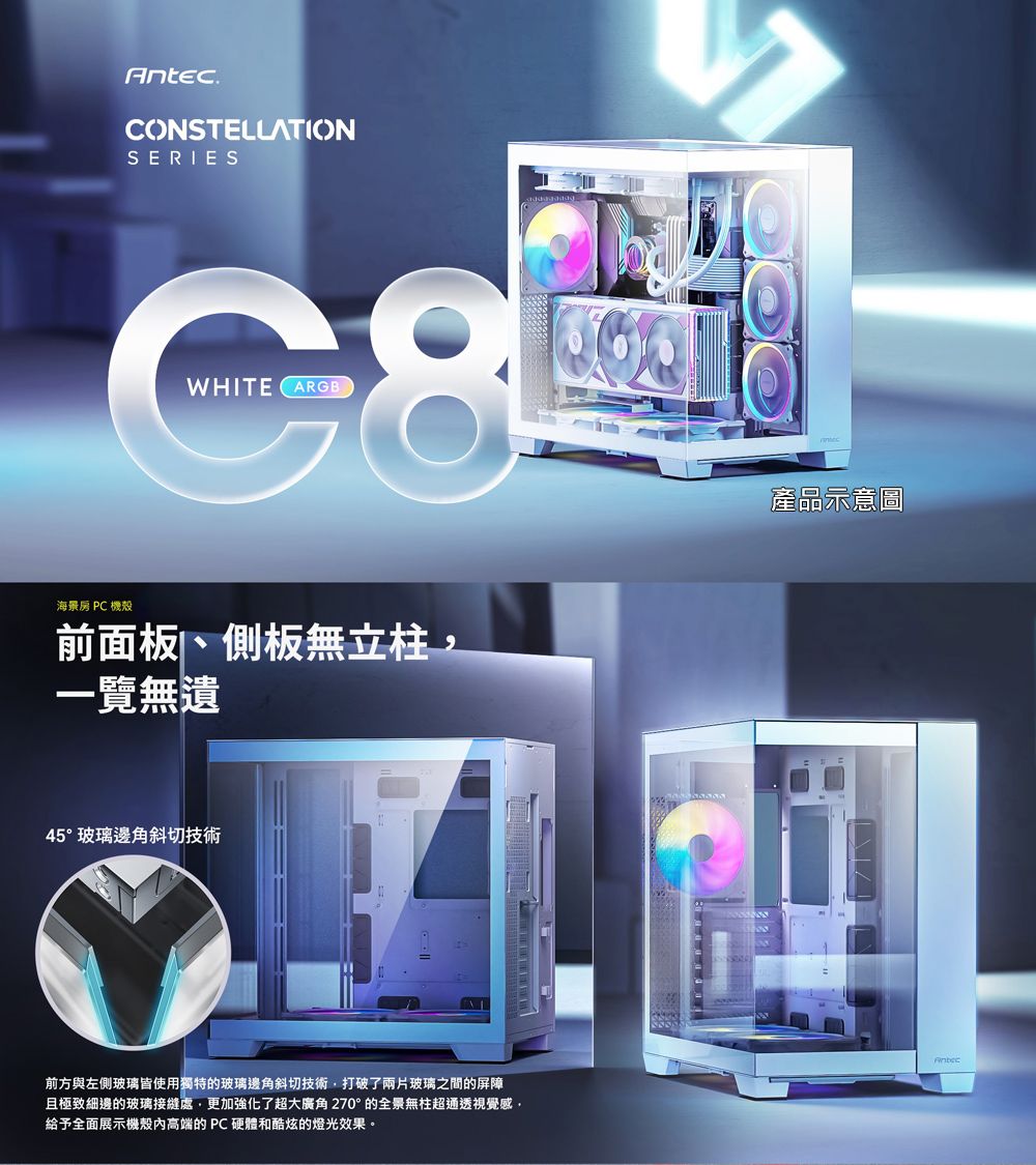 Antec.CONSTELLATIONSERIESC8WHITEARGB海景房 PC 機殼前面板、側板無立柱一覽無遺45°玻璃邊角斜切技術前方與左側玻璃皆使用獨特的玻璃邊角斜切技術,打破了兩片玻璃之間的屏障且極致細邊的玻璃接縫處,更加強化了超大廣角270°的全景無柱超通透視覺感,給予全面展示機殼高端的PC 硬體和酷炫的燈光效果。產品示意圖