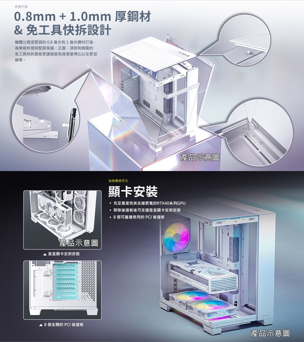 完美打造0mm + 1.0mm 厚鋼材&amp;免工具快拆設計機體以極度堅固的0.毫米和1毫米鋼材打造,為零組件提供堅固保護正面、頂部和側面的免工具快拆面板更讓組裝和清潔變得比以往更加簡單。產品示意圖 垂直顯卡支架安裝. 8 個全開的 PCI 後擋板產品示意圖為裝機者而生顯卡安裝充足寬度完美支援的RTX40系列GPU 移除後擋板後可支援垂直顯卡支架安装·8個可重複使用的PCI 後擋板DEC產品示意圖