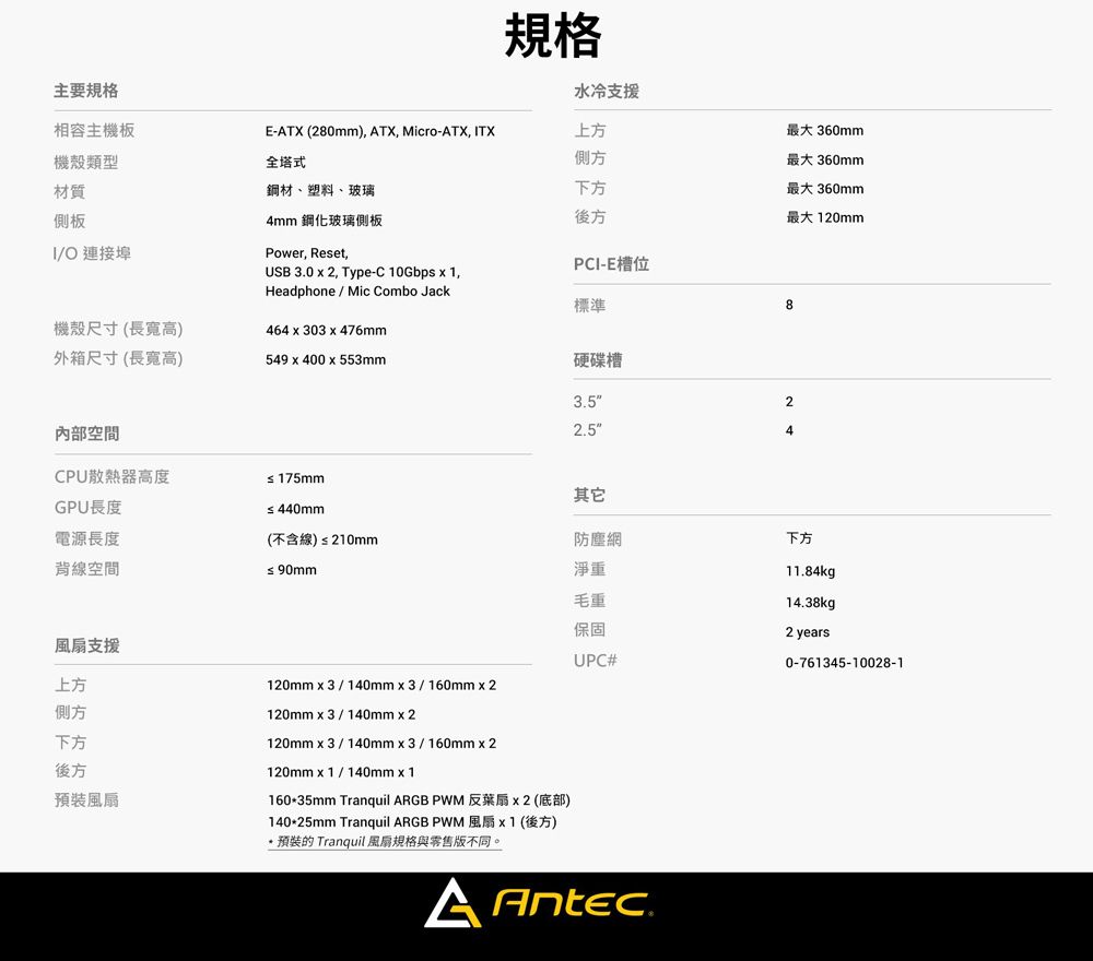 主要規格相容主機板機殼類型材質側板O 連接埠規格水冷支援E-TX (280mm) ATX, Micro-ATX, ITX上方全塔式側方鋼材、塑料、玻璃下方4mm 鋼化玻璃側板後方Power, Reset,PCI-E槽位USB 30  2, Type-C 10Gbps x 1,Headphone/Mic Combo Jack標準機殼尺寸(長寬高)外箱尺寸(長寬高)464x303 x 476mm549x400x553mm內部空間CPU散熱器高度GPU長度電源長度背線空間風扇支援上方側方下方≤ 175mm硬碟槽3.52.5≤440mm(不含線)≤210mm其它≤90mm120mmx3/140mmx3/160mm x 2120mmx3/140mmx2120mmx3/140mmx3/160mmx2防塵網淨重毛重保固UPC#後方風扇120mmx1/140mmx1160*35mm Tranquil ARGB PWM 反扇x2(底部)140*25mm Tranquil ARGB PWM風扇 x1(後方)*預裝的 Tranquil 風扇規格與零售版不同。A Antec.最大 360mm最大 360mm最大 360mm最大120mm824下方11.84kg14.38kg2 years0-761345-10028-1