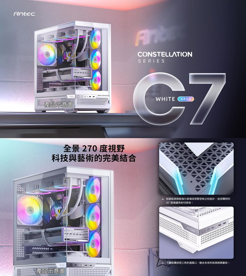 An產品示意圖CONSTELLATIONSERIESWHITE ARGBC7全景 270度視野科技與藝術的完美結合tec產品示意圖 前面板與側板強化玻璃採用緊密無立柱設計,並採獨特的45°玻璃邊角斜切技術。Antec下層結構採用三角形通風口,融合未來科技與經典藝術。