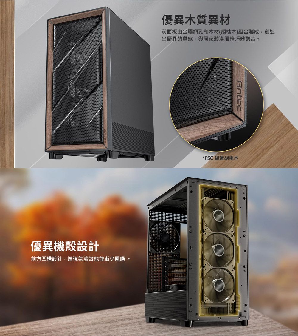 優異機殼設計優異木質異材前面板由金屬網孔和木材(胡桃木)組合製成創造出優異的質感,與居家裝潢風格巧妙融合。前方凹槽設計,增強氣流效能並漸少風噪。Antec*FSC 認證胡桃木