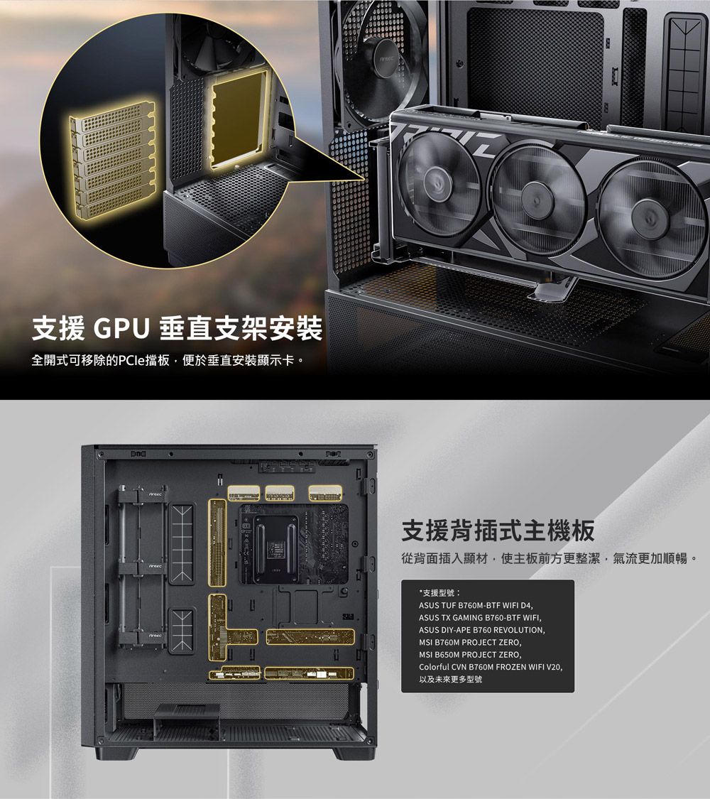 支援 GPU 垂直支架安裝全開式可移除的PCle擋板便於垂直安裝顯示卡。支援背插式主機板從背面插入顯材使主板前方更整潔,氣流更加順暢。*支援型號:ASUS TUF B760M-BTF WIFI D4,ASUS TX GAMING B760-BTF WIFI,ASUS DIY-APE B760 REVOLUTION,MSI B760M PROJECT ZERO,MSI B650M PROJECT ZERO,Colorful CVN B760M FROZEN WIFI V20,以及未來更多型號