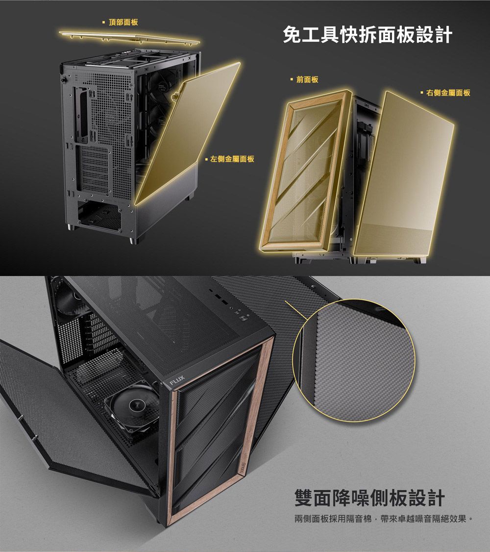 頂部面板FLUX左側金屬面板免工具快拆面板設計 前面板右側金屬面板雙面降噪側板設計兩側面板採用隔音棉帶來卓越噪音隔絕效果。