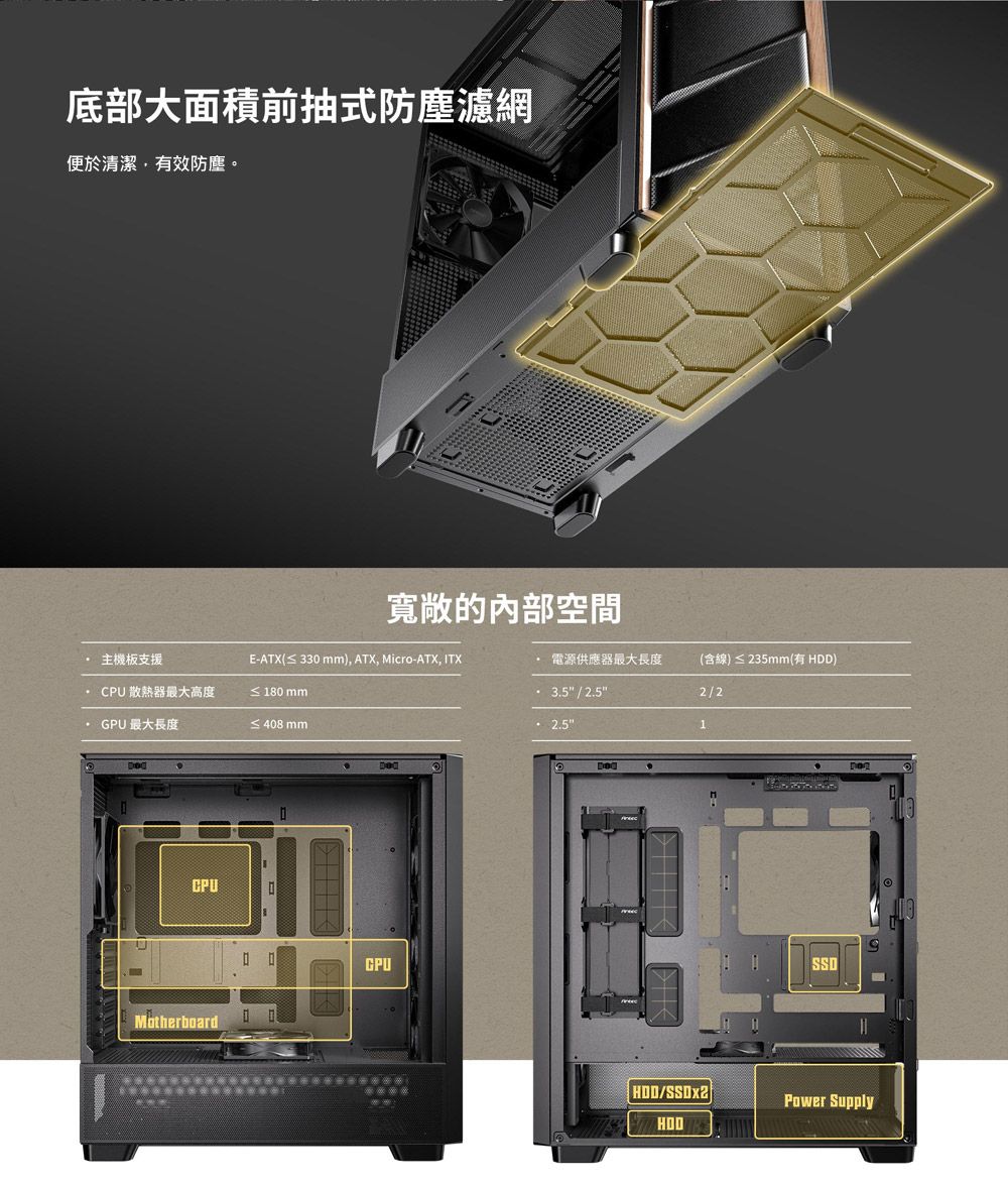 底部大面積前抽式防塵濾網便於清潔有效防塵。寬敞的內部空間 主機板支援E-ATX(≤ 330), ATX, Micro-ATX, ITX 電源供應器最大長度(含線)≤ 235mm(有 ) 散熱器最大高度≤ 180 mm / 2/2GPU最大長度≤408mm 2.51MotherboardCPUHDD/Power Supply