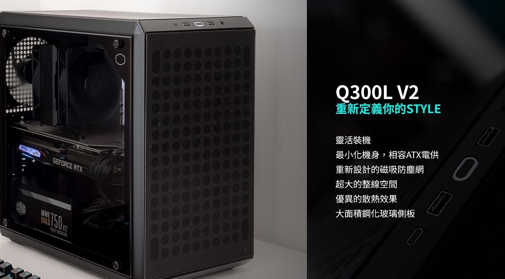 GEFORCE RTXMWE 750Q300L V2重新定義你的STYLE靈活裝機最小化機身,相容ATX電供重新設計的磁吸防塵網超大的整線空間優異的散熱效果大面積鋼化玻璃側板