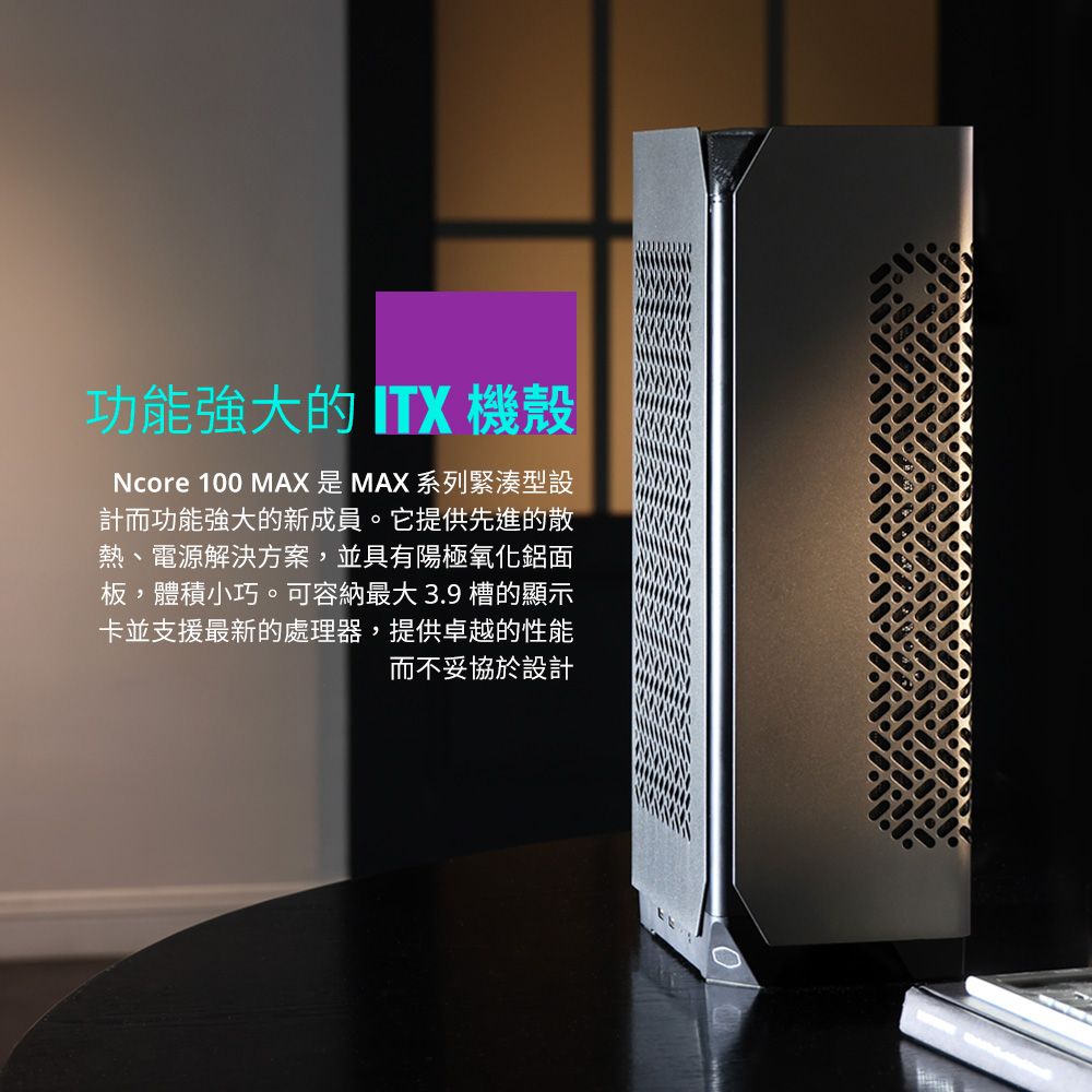 功能強大的  機殼Ncore 100 MAX 是 MAX 系列緊湊型設計而功能強大的新成員。它提供先進的散熱、電源解決方案,並具有陽極氧化鋁面板,體積小巧。可容納最大 3.9 槽的顯示卡並支援最新的處理器,提供卓越的性能而不妥協於設計