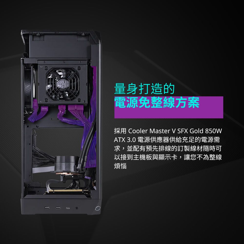 COLER量身打造的O電源免整方案採用 Cooler Master V SFX Gold 850WATX 3.0 電源供應器供給充足的電源需求,並配有預先排線的訂製線材隨時可以接到主機板與顯示卡,讓您不為整線煩惱