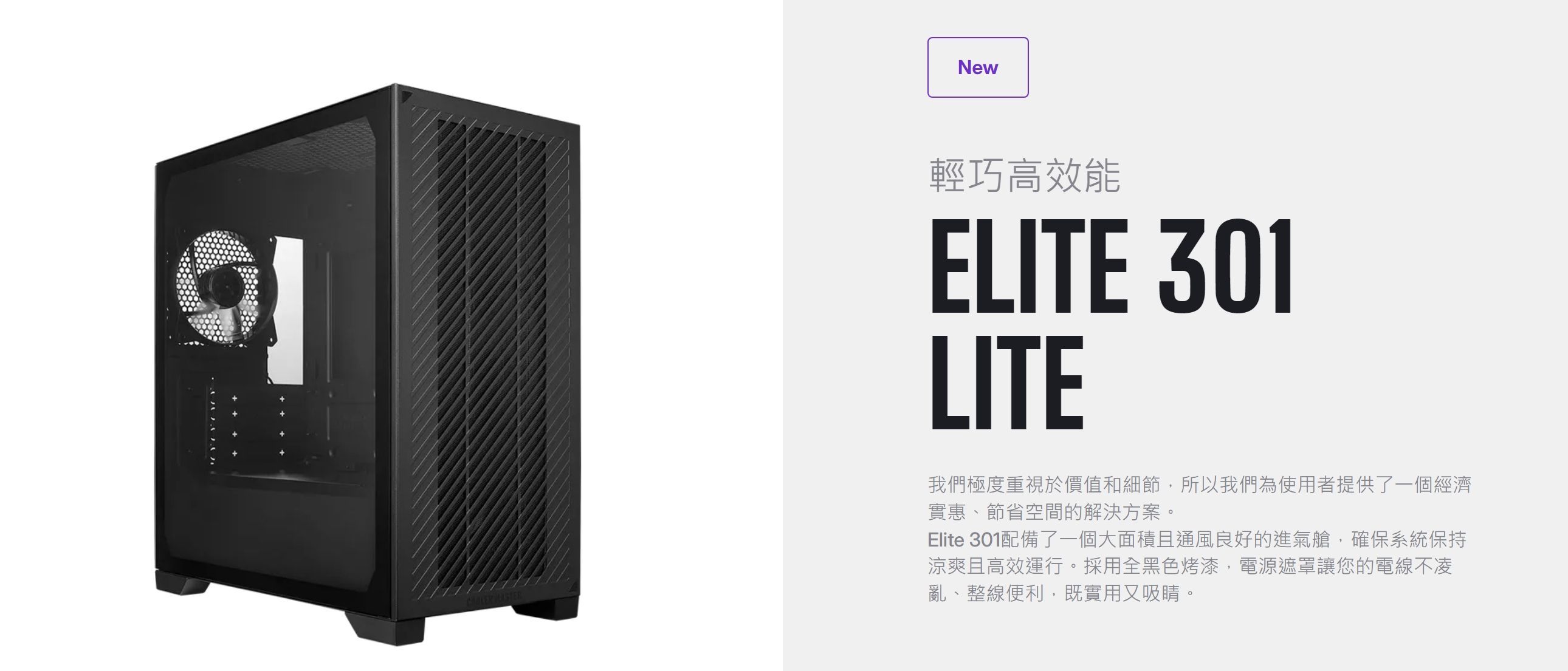 New輕巧高效能ELITE 301LITE我們極度重視於價值和細節,所以我們為使用者提供了一個經濟實惠、節省空間的解決方案。Elite 301配備了一個大面積且通風良好的進氣艙,確保系統保持涼爽且高效運行。採用全黑色烤漆,電源遮罩讓您的電線不凌亂、整線便利,既實用又吸睛。