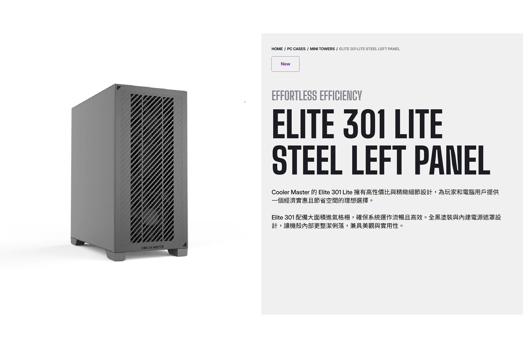 HOME  PC CASES  MINI TOWERS  ELITE 301 LITE STEEL LEFT PANELNewCOOLER MASTEREFFORTLESS EFFICIENCYELITE 301 LITESTEEL LEFT PANELCooler Master 的 Elite 301 Lite 擁有高性價比與精緻細節設計,為玩家和電腦用戶提供一個經濟實惠且節省空間的理想選擇。Elite 301 配備大面積進氣格柵,確保系統運作流暢且高效。全黑塗裝與內建電源遮罩設計,讓機殼內部更整潔俐落,兼具美觀與實用性。