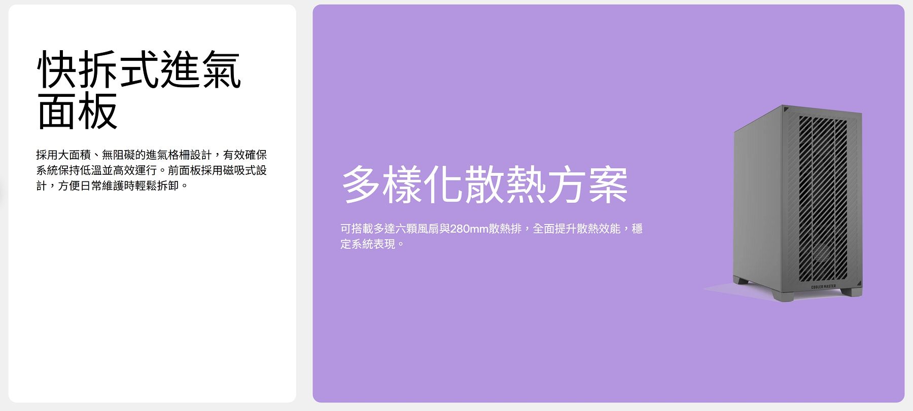 快拆式進氣面板採用大面積、無阻礙的進氣格柵設計,有效確保系統保持低溫並高效運行。前面板採用磁吸式設計, ,方便日常維護時輕鬆拆卸。多樣化散熱方案可搭載多達六顆風扇與280mm散熱排,全面提升散熱效能,穩定系統表現。