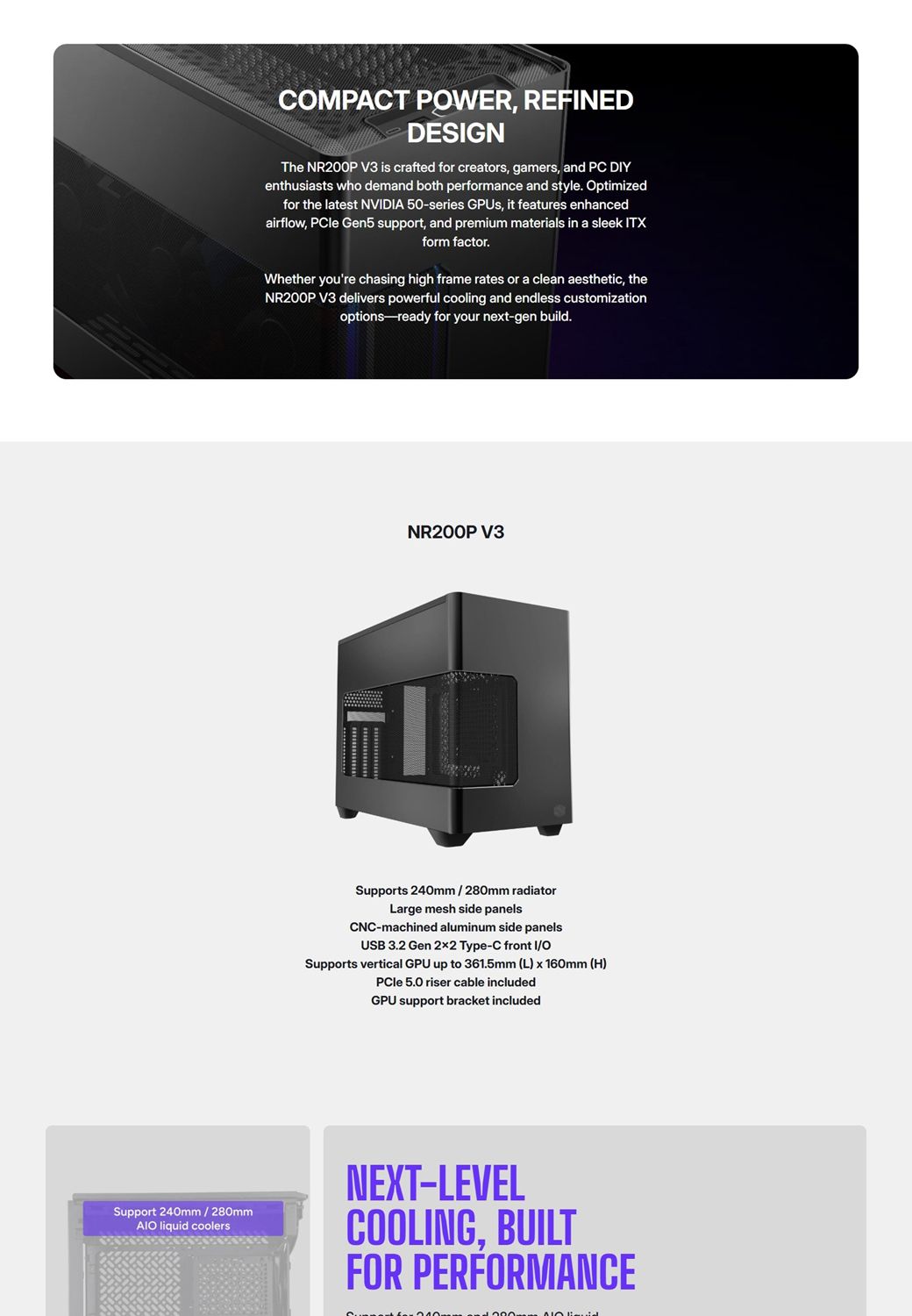 Support 240mm / 280mm liquid coolersCMPACT POWER REFNEDDESIGNThe NR200P V3 is crafted for creators, gamers, and PC DIYenthusiasts who demand both performance and style. Optimizedfor the latest NVIDIA 50series GPUs, it features enhancedairflow, PCle Gen5 support, and premium materials in a sleek ITXform factor.Whether youre chasing high frame rates or a clean aesthetic, theNR200P V3 delivers powerful cooling and endless customizationoptions-ready for your next-gen build.NR200P V3Supports 240mm / 280mm radiatorLarge mesh side panelsCNC-machined aluminum side panelsUSB 3.2 Gen 22 Type-C front I/OSupports vertical GPU up to 361.5mm (L) x 160mm (H)PCle 5.0 riser cable includedGPU support bracket includedNEXT-LEVELCOOLING, BUILTFOR PERFORMANCE