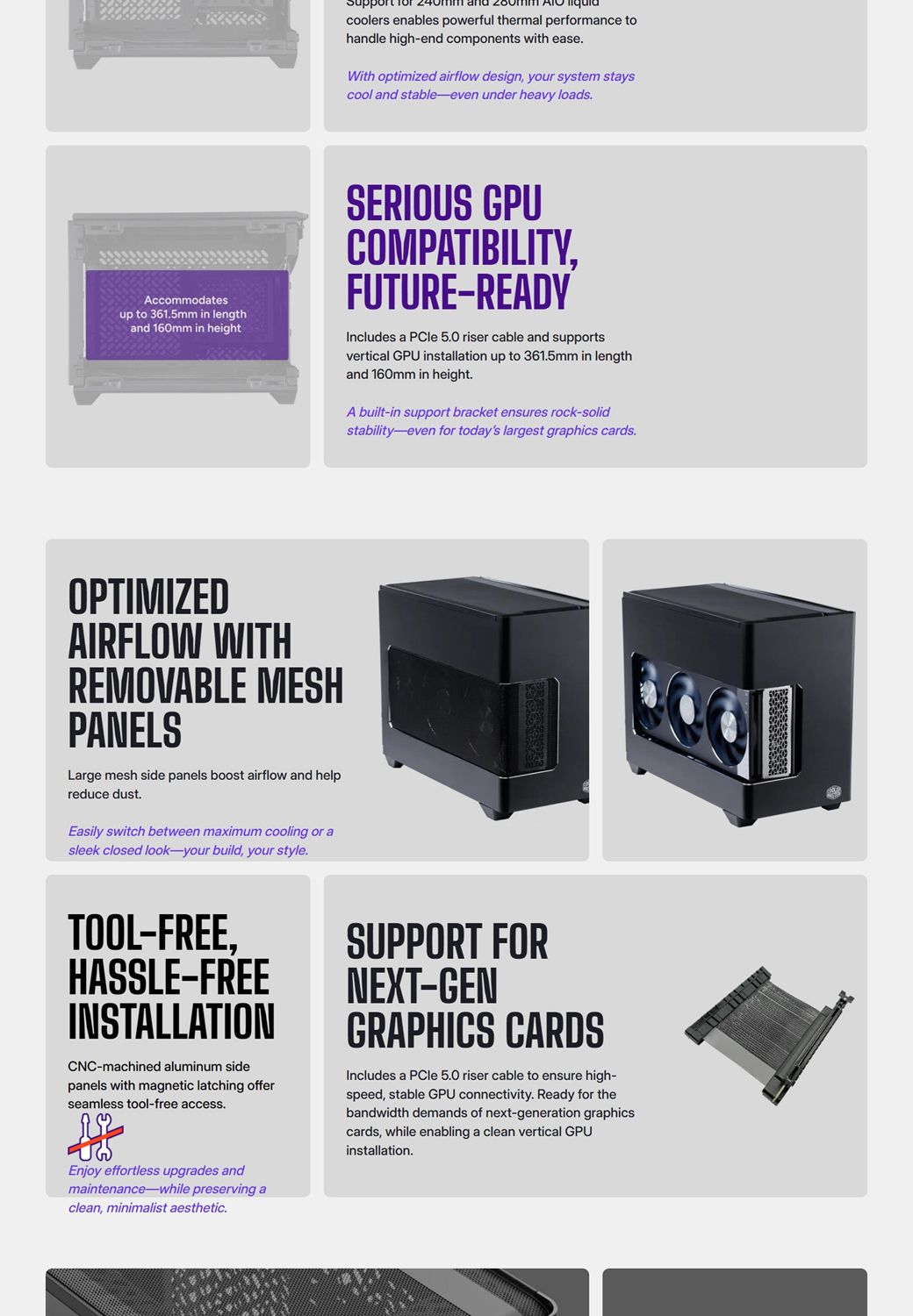 coolers enables powerful thermal performance tohandle highend components with easeWith optimized airflow design your system stayscool and stableeven under heavy loadsAccommodatesup to 3615mm in lengthand 160mm in heightSERIOUS GPUCOMPATIBILITYFUTURE-READYIncludes a PCle 50 riser cable and supportsvertical GPU installation up to 361.5mm in lengthand 160mm in height.A built-in support bracket ensures rock-solidstability-even for todays largest graphics cards.OPTIMIZEDAIRFLOW WITHREMOVABLE MESHPANELSLarge mesh side panels boost airflow and helpreduce dust.Easily switch between maximum cooling or asleek closed look-your build, your style.TOOL-FREE,HASSLE-FREEINSTALLATIONCNC-machined aluminum sidepanels with magnetic latching offerseamless tool-free access.SUPPORT FORNEXT-GENGRAPHICS CARDSIncludes a PCle 5.0 riser cable to ensure high-speed, stable GPU connectivity. Ready for thebandwidth demands of next-generation graphicscards, while enabling a clean vertical GPUinstallation.Enjoy effortless upgrades andmaintenance-while preserving aclean, minimalist aesthetic.