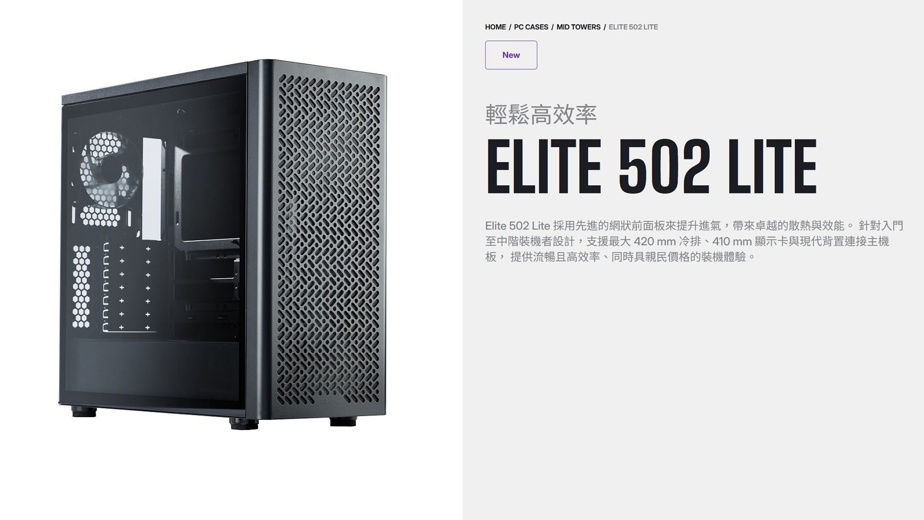 HOME / P ASES / MID TOWERS / ELITE 502 LITENewC輕鬆高效率ELITE 502 LITEElite 502 Lite 採用先進的網狀前面板來提升進氣,帶來卓越的散熱與效能。針對入門至中階裝機者設計,支援最大420mm冷排、410mm 顯示卡與現代背置連接主機板, 提供流暢且高效率、同時具親民價格的裝機體驗。C