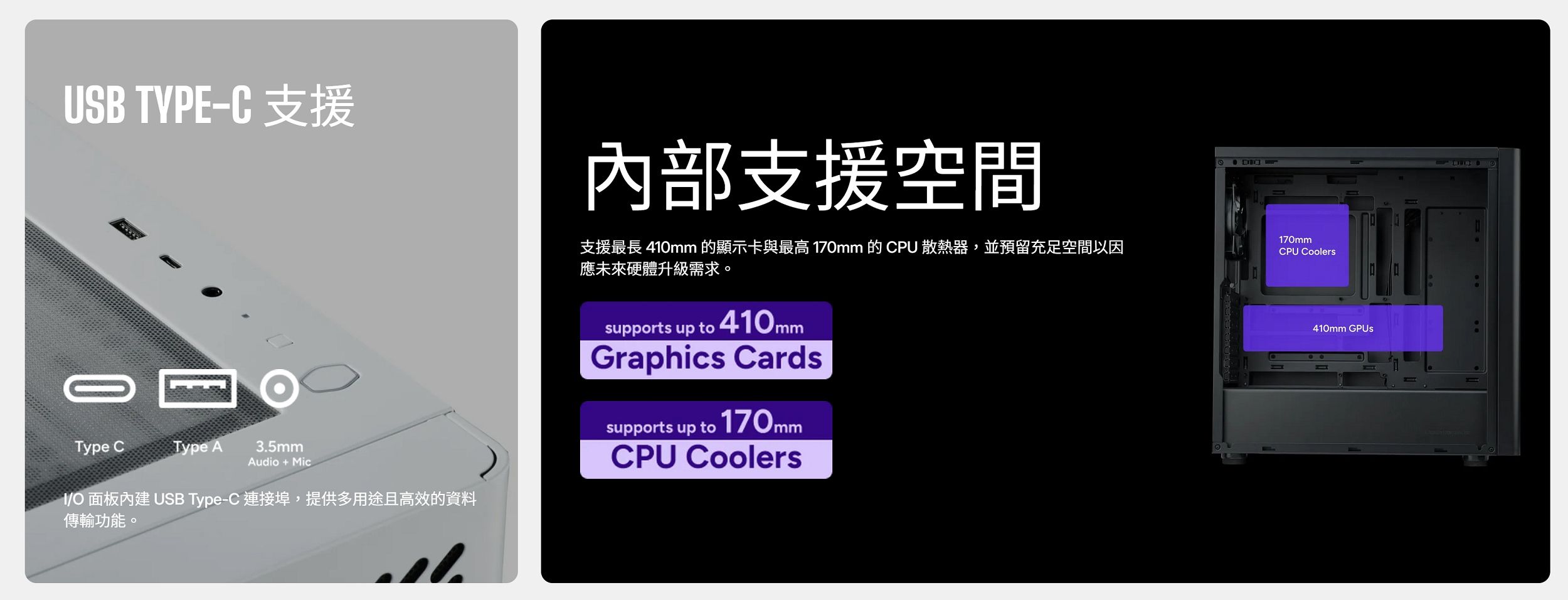 USB TYPE 支援內部支援空間170mm支援最長 410mm 的顯示卡與最高 170mm 的 CPU散熱器,並預留充足空間以因應未來硬體升級需求。CPU CoolersType CType A 35mmAudio+MicI/O 面板內建 USB Type-C 連接埠,提供多用途且高效的資料傳輸功能。.supports up to 410mmGraphics Cardssupports up to 170mmCPU Coolers410mm GPUs