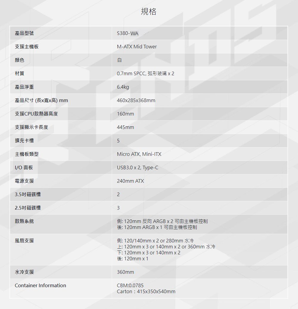 規格產品型號支援主機板顏色材質產品淨重產品尺寸(長x寬x高) mm支援CPU散熱器高度380-WAM-ATX Mid Tower白0.7mm SPCC 弧形玻璃6.4kg460x28568mm160mm支援顯示卡長度擴充卡槽主機板類型/O 面板電源支援445mm5Micro ATX, Mini-ITXUSB3.0 x 2, Type-C240mm ATX3.5吋磁碟槽22.5吋磁碟槽散熱系統風扇支援水冷支援Container Information3側: 120mm 反向 ARGB x 2 可由主機板控制後: 120mm ARGB x 1 可由主機板控制側: 120/140mm x 2 or 280mm 水冷上:120mm x3 or 140mmx2 or 360mm 水冷下: 120mm x 3 or 140mmx2後:120mmx1360mmCBM:0.0785Carton:415x350x540mm