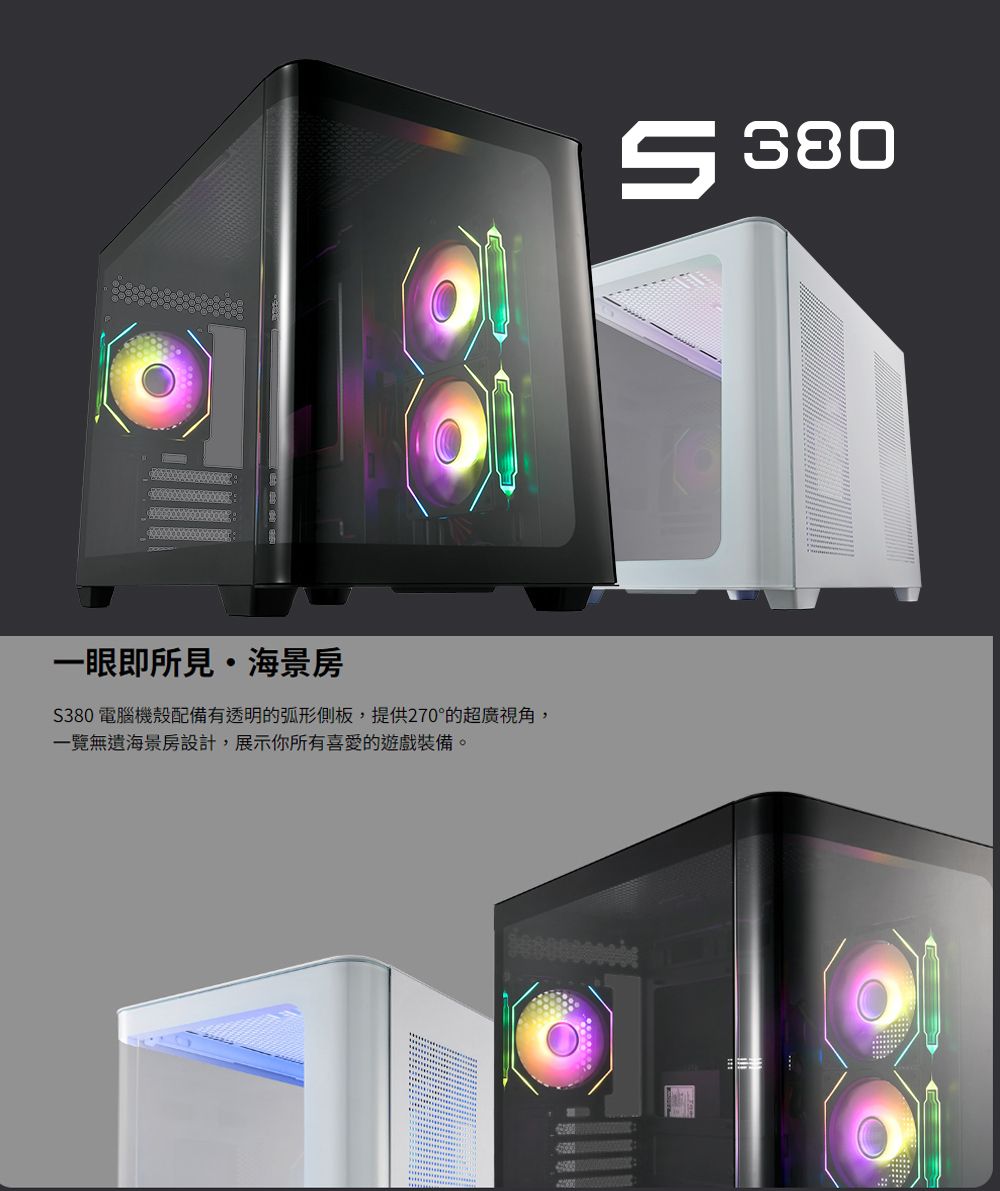 一眼即所見海景房380 電腦機殼配備有透明的弧形側板,提供270°的超廣視角,一覽無遺海景房設計,展示你所有喜愛的遊戲裝備。 380