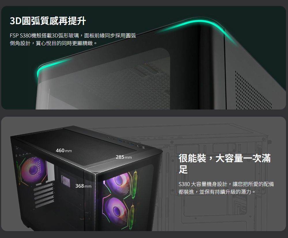 3D圓弧質感再提升FSP S380機殼搭載3D弧形玻璃,面板前緣同步採用圓弧倒角設計,賞心悅目的同時更顯精緻。460mm285mm很能裝,大容量一次滿足368mm380 大容量機身設計,讓您把所愛的配備都裝進,並保有持續升級的潛力。