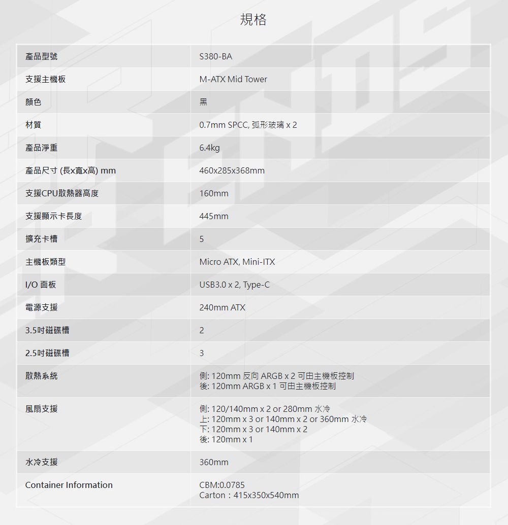 規格產品型號支援主機板顏色材質產品淨重產品尺寸(長寬x高) mm支援CPU散熱器高度S380-BAM-ATX Mid Tower黑0.7mm SPCC, 弧形玻璃6.4kg460x28568mm160mm支援顯示卡長度擴充卡槽主機板類型/O 面板電源支援445mm5Micro ATX, Mini-ITXUSB3.0 x 2, Type-C240mm ATX3.5吋磁碟槽22.5吋磁碟槽散熱系統風扇支援水冷支援Container Information3側: 120mm 反向ARGB x 2 可由主機板控制後: 120mm ARGB x 1 可由主機板控制側: 120/140mm x 2 or 280mm 水冷上:120mm or 140mm x 2 or 360mm 水冷下:120mm x3 or 140mmx2後:120mmx1360mmCBM:0.0785Carton:415x350x540mm