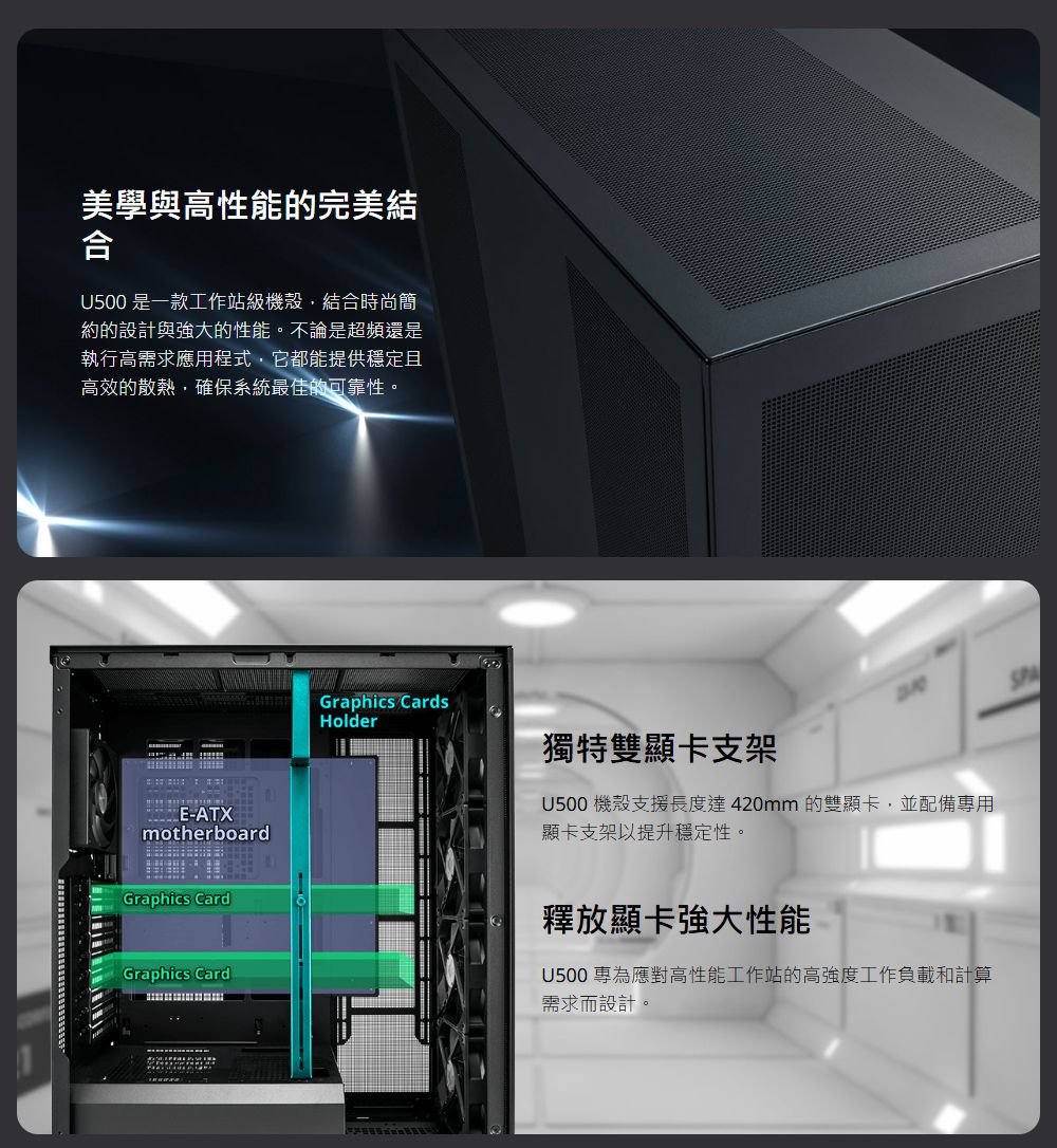 美學與高性能的完美結合U500 是一款工作站級機殼結合時尚簡約的設計與強大的性能。不論是超頻還是執行高需求應用程式它都能提供穩定且高效的散熱確保系統最佳的可靠性。E-ATXmotherboardGraphics CardGraphics CardsHolder獨特雙顯卡支架U500機殼支援長度達420mm 的雙顯卡,並配備專用顯卡支架以提升穩定性。Graphics Card釋放顯卡強大性能U500 專為應對高性能工作站的高強度工作負載和計算需求而設計。