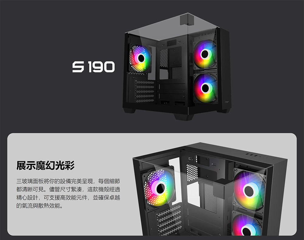 190展示魔幻光彩三玻璃面板將你的設備完美呈現,每個細節都清晰可見。儘管尺寸緊湊,這款機殼經過精心設計,可支援高效能元件,並確保卓越的氣流與散熱效能。