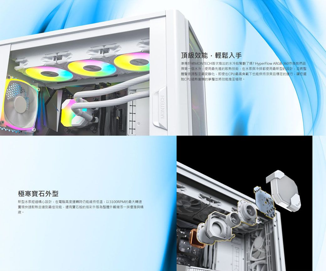 極寒寶石外型新型經過精心設計在電腦高度運轉時仍能維持低溫以3100RPM的最大轉速實現快速並達到最佳有寶石般的炫彩為整體外觀增添一抹優雅與精MONTECH頂級效能輕鬆入手準備好被MONTECH首次推出的水冷了嗎? HyperFlow ARGB360作為我們品牌第一個水冷,使用最先進的散熱技術,在水泵與冷排都使用最新型的設計,並將整體聲音調整至最安靜化,即使在CPU最高負載下也能保持涼爽且穩定的運行,讓您還脫CPU的夢並將效能推至極限。