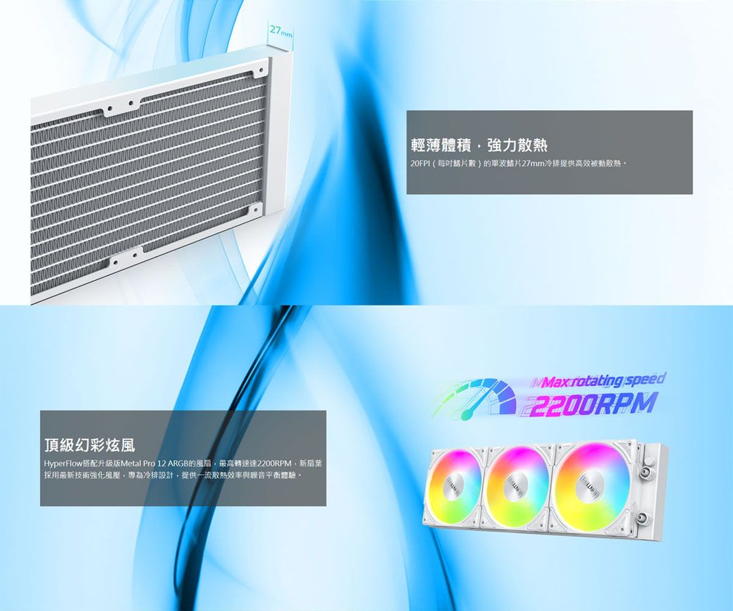 幻彩炫風HyperFlow搭配升級版Metal Pro 12 ARGB的風扇最高轉速達2200RPM新扇葉採用最新技術強化風壓,專為冷排設計,提供一流效率與噪音平衡體驗|輕薄體積,強力20FPI(每數)的單波27mm冷排提供高效被動散熱。 rotating speed