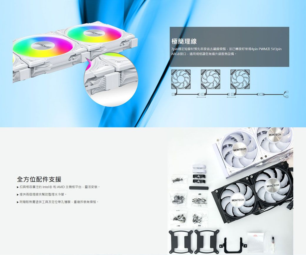 全方位配件支援▶ 扣具相容廣泛 Intel® 和AMD主機板平台靈活安裝▶提供兩個理線夾幫助整理水冷管▶附贈膏塗抹工具及定位帶孔薄膜重複拆裝無煩惱。極簡理線7pin穩定短線材預先串接省去藏線煩惱,並已轉接好常規4pin 及5V3pinARGB接口,通用規格讓您無痛升級散熱設備。MONTECHMONTECHMONTECHMONTECH