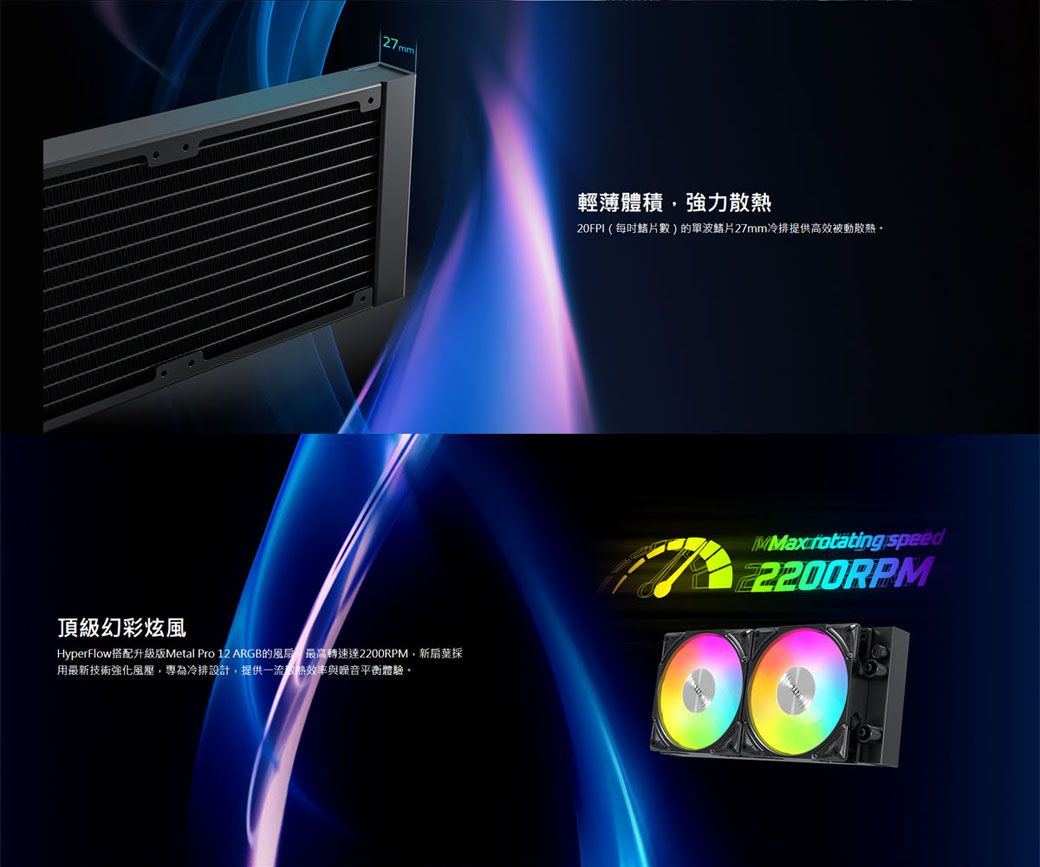 頂級幻彩炫風HyperFlow搭配升級版Metal Pro 12 ARGB轉速達2200RPM新扇葉採用最新技術強化風壓專為冷排設計提供一流的效率與平衡體驗,輕薄體積,強力散熱20FPI(數)的單波27mm冷排提供高效被動散熱。  speed