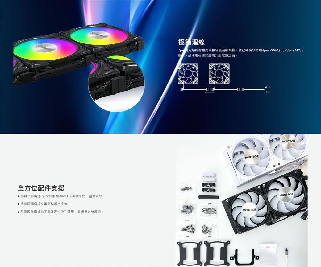 全方位配件支援▶ 扣具相容廣泛的 Intel® 和AMD主機板平台靈活安裝▶ 提供兩個理線夾幫助整理水冷管▶附贈塗抹工具及定位帶孔,重複拆裝無煩惱。極簡理線7pi短線材預先串接省去藏線煩惱,並已轉接好常規4pin 及5V3pin ARGB,通用規格讓您無痛升級散熱設備。MONTECHMONTECHMONTECHMONTECH