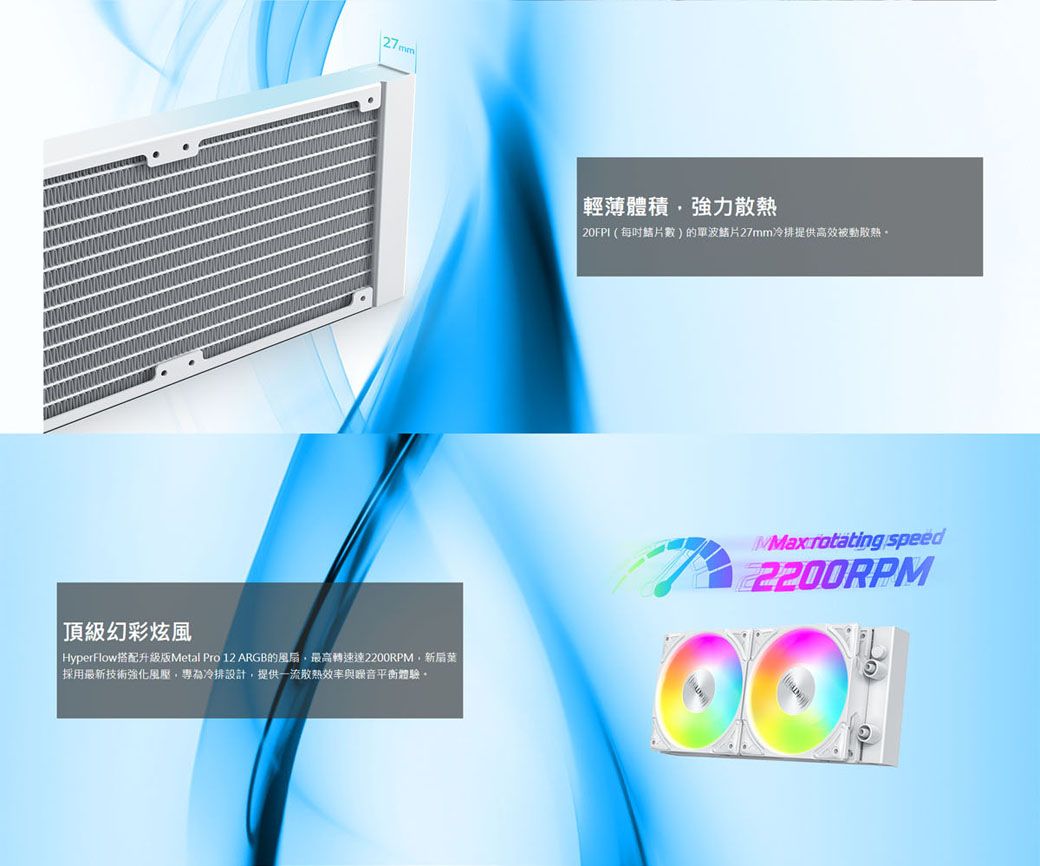 輕薄體積強力散熱20FPI(每數)的單波27mm冷提供高效被動散熱頂級幻彩炫風HyperFlow搭配升級版Metal Pro 12 ARGB的風扇最高轉速,新扇葉|採用最新技術強化風壓,專為冷排設計,提供一流散熱效率與平衡體驗。 rotating speed2200RPM