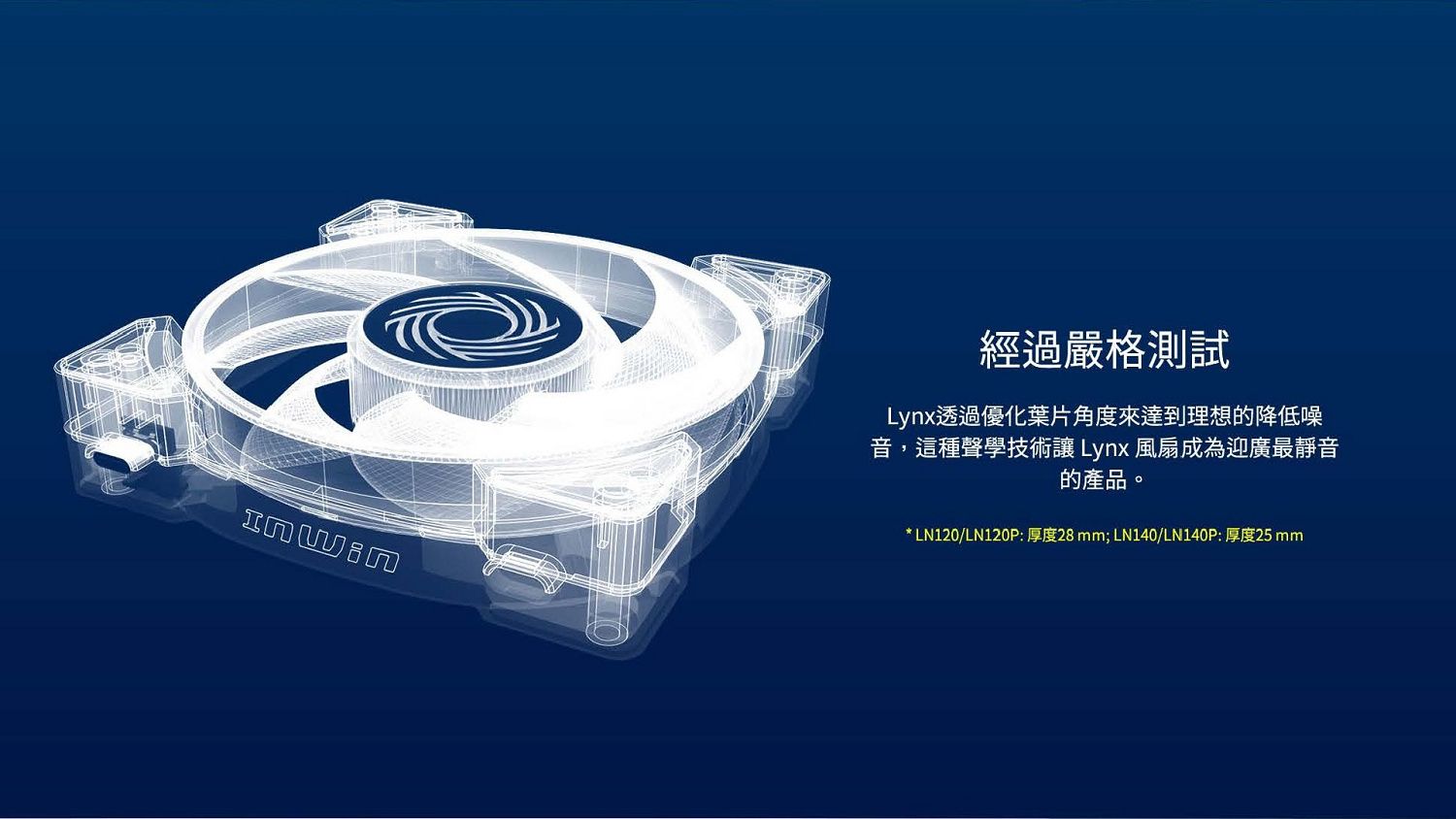 經過嚴格測試Lynx透過優化葉片角度來達到理想的降低噪音,這種聲學技術讓Lynx 風扇成為迎廣最靜音的產品。* LN120/LN120P:厚度28 mm; LN140/LN140P:厚度25 mm