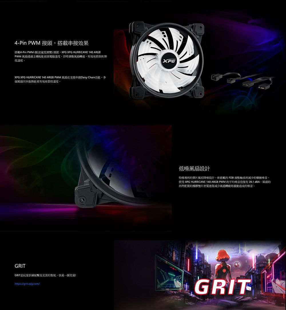 4-Pin PWM 搭載效果搭載4-Pin PWM (波寬度調變接頭XPG XPG HURRICANE 140 ARGBPWM 透過主機板能偵測電腦溫度調整風轉速有效地控制和降低溫度XPG XPG HURRICANE 140 ARGB PWM 風扇也支援Daisy Chain功能,多個風扇同步散熱能更有效地管控溫度。GRITGRIT是玩家訓練射擊及交流聖地,快來一探究竟!https://grit.xpg.com/XPG低噪設計特殊專利的葉片風切降噪設計,和搭載的 FDB 液態軸承所減少的摩擦噪音,使得 XPG HURRICANE 140 ARGB PWM 的平均噪音值僅有28.1 。風的四角配置的橡膠墊片材質進階減少風扇轉動時震動造成的噪音。GRIT